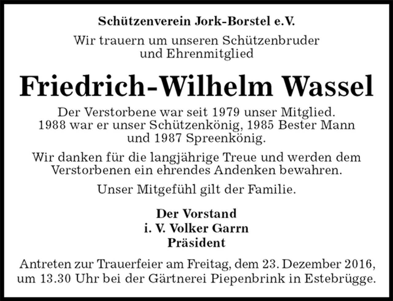 <p>Schützenverein Jork-Borstel e.V.<br />Wir trauern um unseren Schützenbruder<br />und Ehrenmitglied<br />Friedrich-Wilhelm Wassel<br />Der Vorstand<br />i. V. Volker Garrn<br />Präsident<br />Antreten zur Trauerfeier am Freitag, dem 23. Dezember 2016,<br />um 13.30 Uhr bei der Gärtnerei Piepenbrink in Estebrügge.<br />Der Verstorbene war seit 1979 unser Mitglied.<br />1988 war er unser Schützenkönig, 1985 Bester Mann<br />und 1987 Spreenkönig.<br />Wir danken für die langjährige Treue und werden dem<br />Verstorbenen ein ehrendes Andenken bewahren.<br />Unser Mitgefühl gilt der Familie.</p>