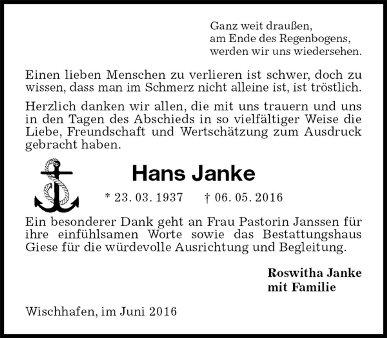 <p>Ganz weit draußen,<br />am Ende des Regenbogens,<br />werden wir uns wiedersehen.<br />Einen lieben Menschen zu verlieren ist schwer, doch zu wissen, dass man im Schmerz nicht alleine ist, ist tröstlich.<br />Herzlich danken wir allen, die mit uns trauern und uns in den Tagen des Abschieds in so vielfältiger Weise die Liebe, Freundschaft und Wertschätzung zum Ausdruck gebracht haben.<br />Hans Janke<br />* 23. 03. 1937 † 06. 05. 2016<br />Ein besonderer Dank geht an Frau Pastorin Janssen für ihre einfühlsamen Worte sowie das Bestattungshaus Giese für die würdevolle Ausrichtung und Begleitung.<br />Roswitha Janke<br />mit Familie<br />Wischhafen, im Juni 2016</p>