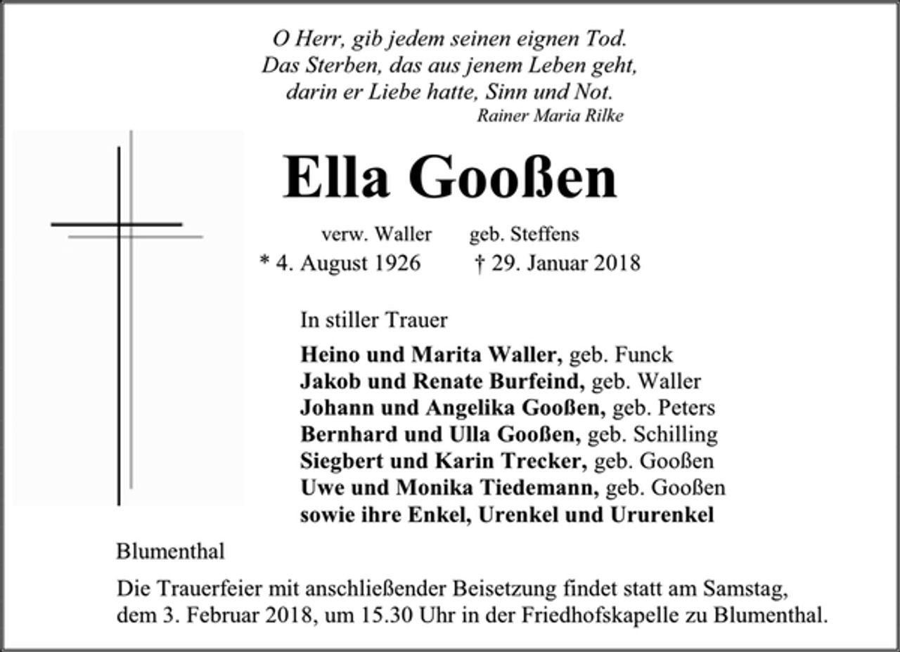<p>O Herr, gib jedem seinen eignen Tod. Das Sterben, das aus jenem Leben geht, darin er Liebe hatte, Sinn und Not.<br />Rainer Maria Rilke<br />Ella Gooßen<br />verw. Waller geb. Steffens<br />* 4. August 1926 † 29. Januar 2018<br />In stiller Trauer<br />Heino und Marita Waller, geb. Funck<br />Jakob und Renate Burfeind, geb. Waller<br />Johann und Angelika Gooßen, geb. Peters<br />Bernhard und Ulla Gooßen, geb. Schilling<br />Siegbert und Karin Trecker, geb. Gooßen<br />Uwe und Monika Tiedemann, geb. Gooßen<br />sowie ihre Enkel, Urenkel und Ururenkel<br />Blumenthal<br />Die Trauerfeier mit anschließender Beisetzung findet statt am Samstag,<br />dem 3. Februar 2018, um 15.30 Uhr in der Friedhofskapelle zu Blumenthal.</p>