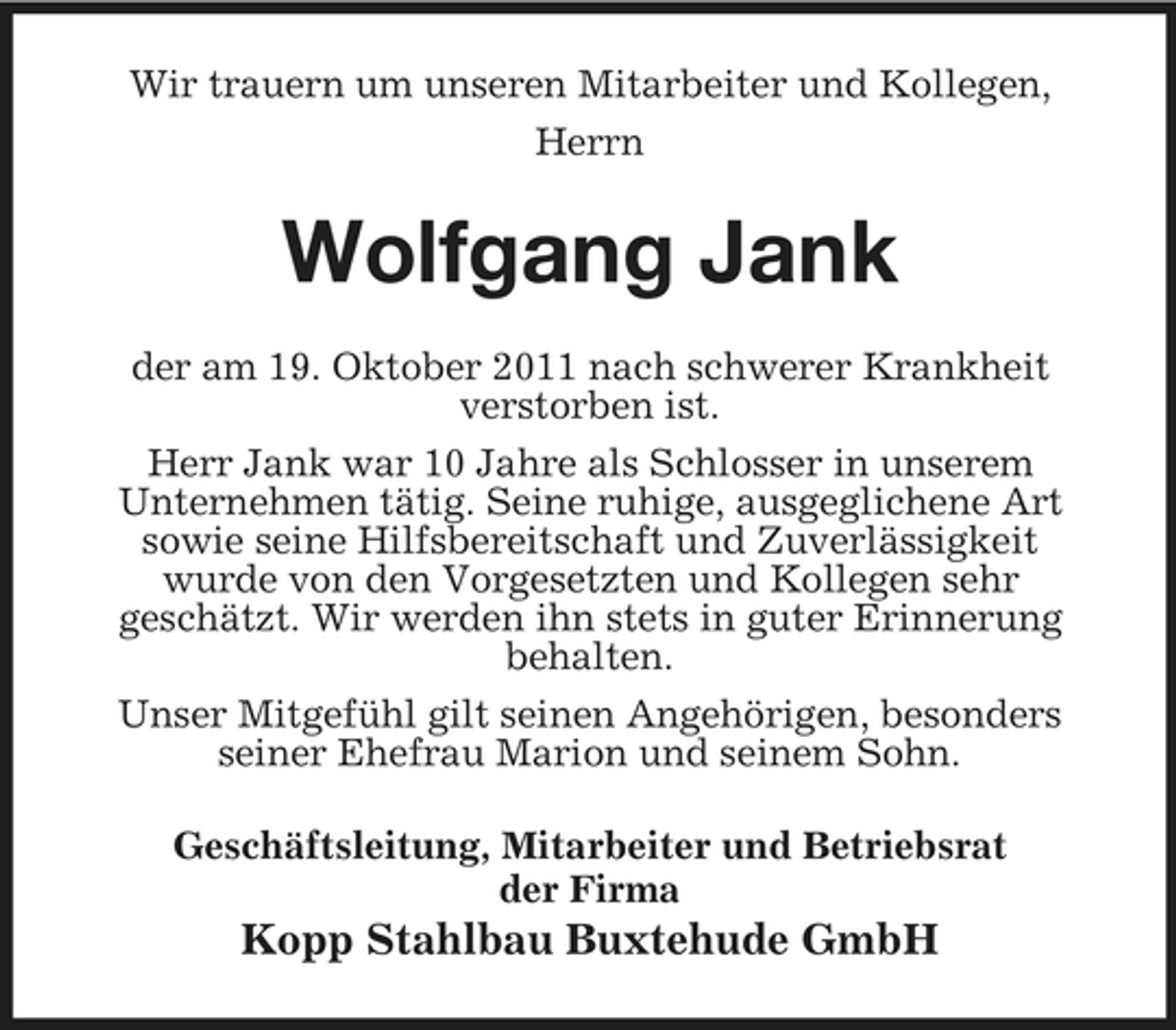 <p>Wir trauern um unseren Mitarbeiter und Kollegen,<br />Herrn</p><p>Wolfgang Jank<br />der am 19. Oktober 2011 nach schwerer Krankheit<br />verstorben ist.<br />Herr Jank war 10 Jahre als Schlosser in unserem<br />Unternehmen tätig. Seine ruhige, ausgeglichene Art<br />sowie seine Hilfsbereitschaft und Zuverlässigkeit<br />wurde von den Vorgesetzten und Kollegen sehr<br />geschätzt. Wir werden ihn stets in guter Erinnerung<br />behalten.<br />Unser Mitgefühl gilt seinen Angehörigen, besonders<br />seiner Ehefrau Marion und seinem Sohn.<br />Geschäftsleitung, Mitarbeiter und Betriebsrat<br />der Firma</p><p>Kopp Stahlbau Buxtehude GmbH</p>