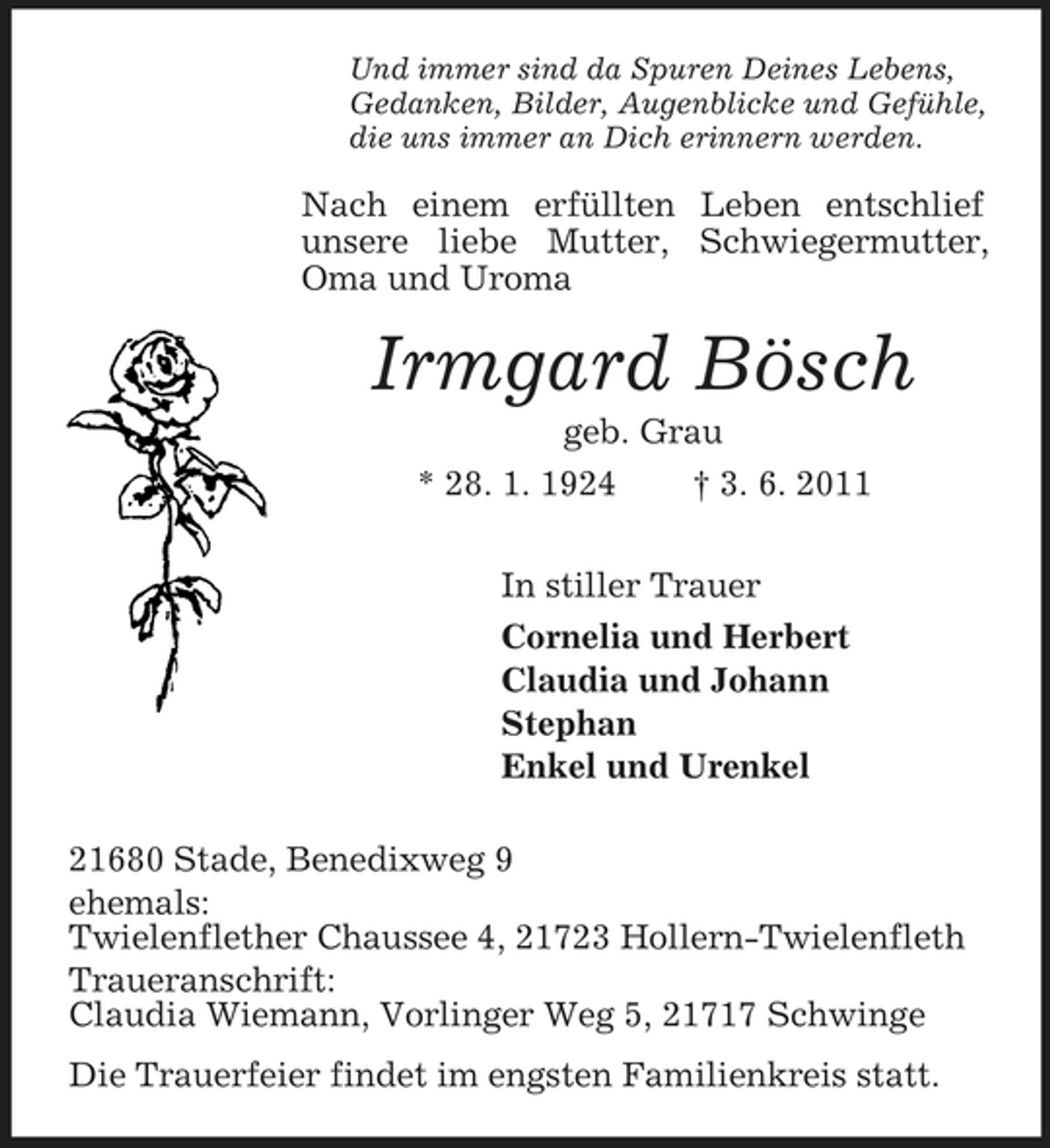 <p>Und immer sind da Spuren Deines Lebens, Gedanken, Bilder, Augenblicke und Gefühle, die uns immer an Dich erinnern werden.</p><p>Nach einem erfüllten Leben entschlief unsere liebe Mutter, Schwiegermutter, Oma und Uroma</p><p>Irmgard Bösch<br />geb. Grau * 28. 1. 1924 † 3. 6. 2011 In stiller Trauer Cornelia und Herbert Claudia und Johann Stephan Enkel und Urenkel 21680 Stade, Benedixweg 9 ehemals: Twielenflether Chaussee 4, 21723 Hollern-Twielenfleth Traueranschrift: Claudia Wiemann, Vorlinger Weg 5, 21717 Schwinge Die Trauerfeier findet im engsten Familienkreis statt.</p>