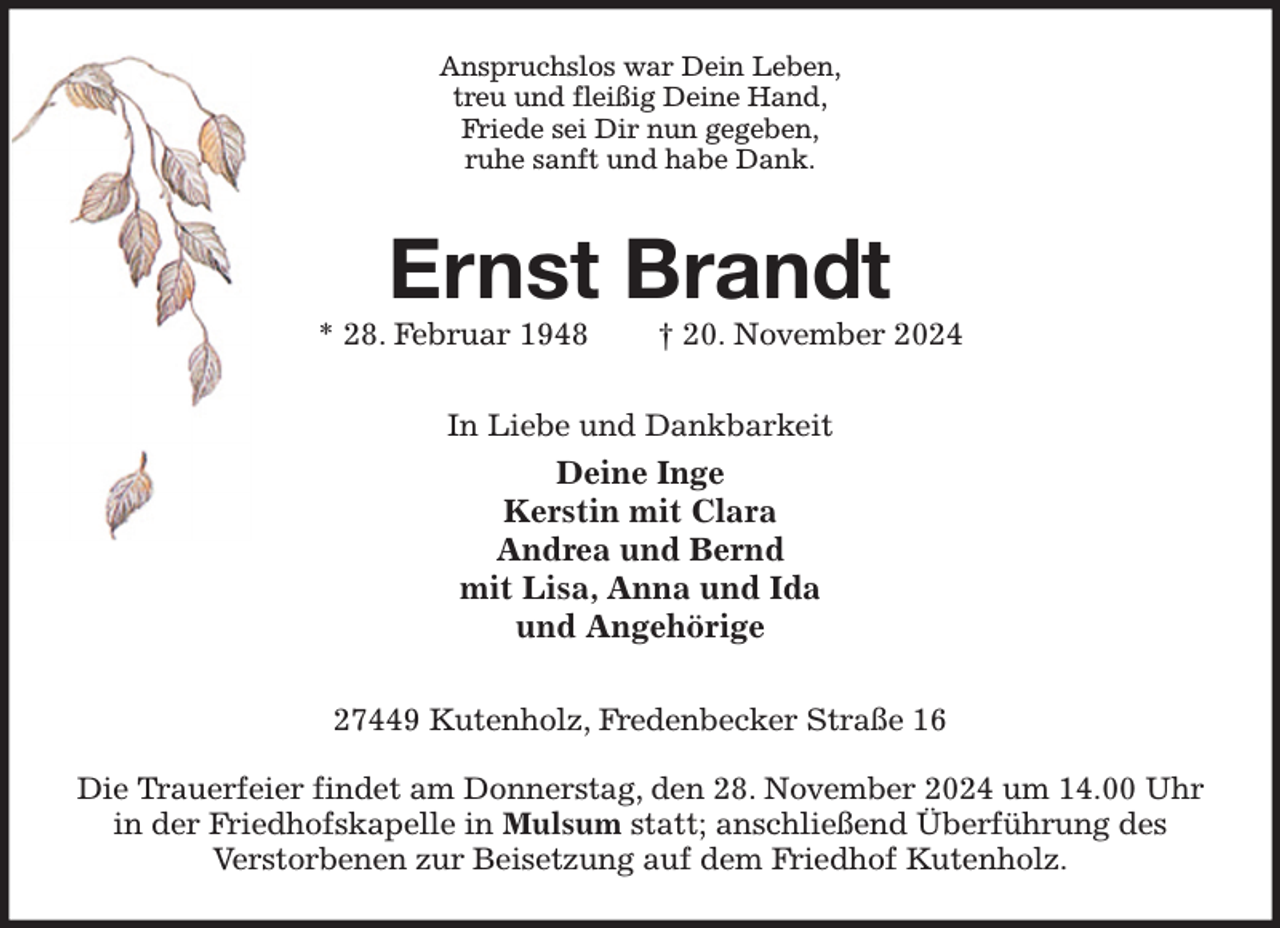 <p>Anspruchslos war Dein Leben,<br />treu und fleißig Deine Hand,<br />Friede sei Dir nun gegeben,<br />ruhe sanft und habe Dank.<br />Ernst Brandt<br />* 28. Februar 1948 † 20. November 2024<br />In Liebe und Dankbarkeit<br />Deine Inge<br />Kerstin mit Clara<br />Andrea und Bernd<br />mit Lisa, Anna und Ida<br />und Angehörige<br />27449 Kutenholz, Fredenbecker Straße 16</p><p>Die Trauerfeier findet am Donnerstag, den 28. November 2024 um 14.00 Uhr<br />in der Friedhofskapelle in Mulsum statt; anschließend Überführung des<br />Verstorbenen zur Beisetzung auf dem Friedhof Kutenholz.</p>