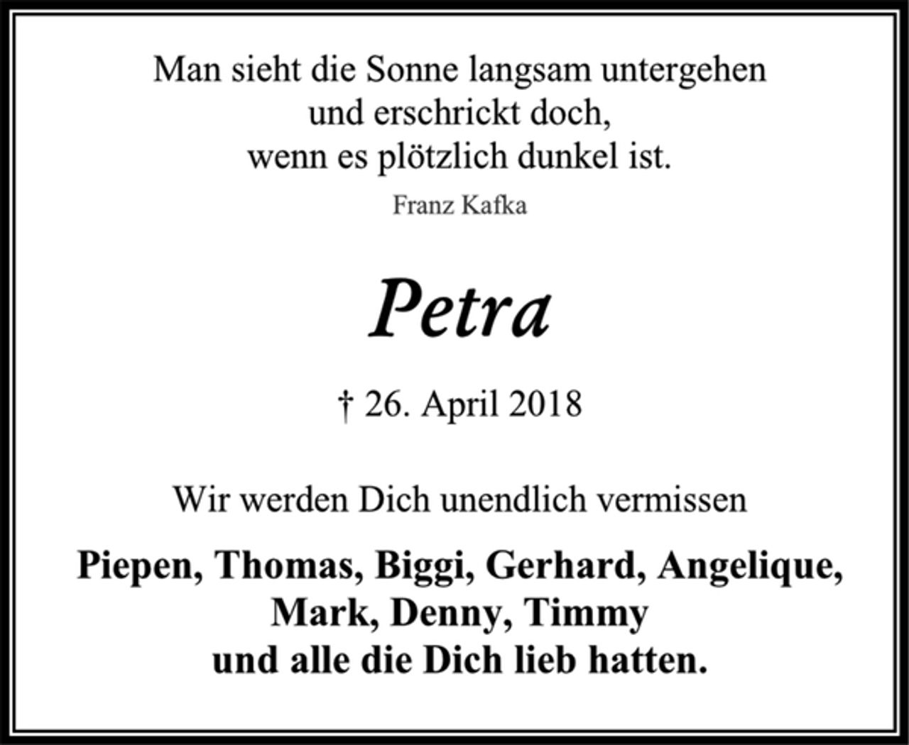 <p>Man sieht die Sonne langsam untergehen<br />und erschrickt doch,<br />wenn es plötzlich dunkel ist.<br />Franz Kafka<br />Petra<br />† 26. April 2018<br />Wir werden Dich unendlich vermissen<br />Piepen, Thomas, Biggi, Gerhard, Angelique, Mark, Denny, Timmy<br />und alle die Dich lieb hatten.</p>