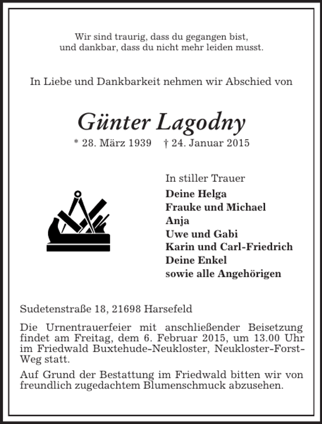 <p>Wir sind traurig, dass du gegangen bist,<br />und dankbar, dass du nicht mehr leiden musst.<br />In Liebe und Dankbarkeit nehmen wir Abschied von<br />Günter Lagodny<br />* 28. März 1939 † 24. Januar 2015<br />In stiller Trauer<br />Deine Helga<br />Frauke und Michael<br />Anja<br />Uwe und Gabi<br />Karin und Carl-Friedrich<br />Deine Enkel<br />sowie alle Angehörigen<br />Sudetenstraße 18, 21698 Harsefeld<br />Die Urnentrauerfeier mit anschließender Beisetzung<br />findet am Freitag, dem 6. Februar 2015, um 13.00 Uhr im Friedwald Buxtehude-Neukloster, Neukloster-Forst-Weg statt.<br />Auf Grund der Bestattung im Friedwald bitten wir von freundlich zugedachtem Blumenschmuck abzusehen.</p>