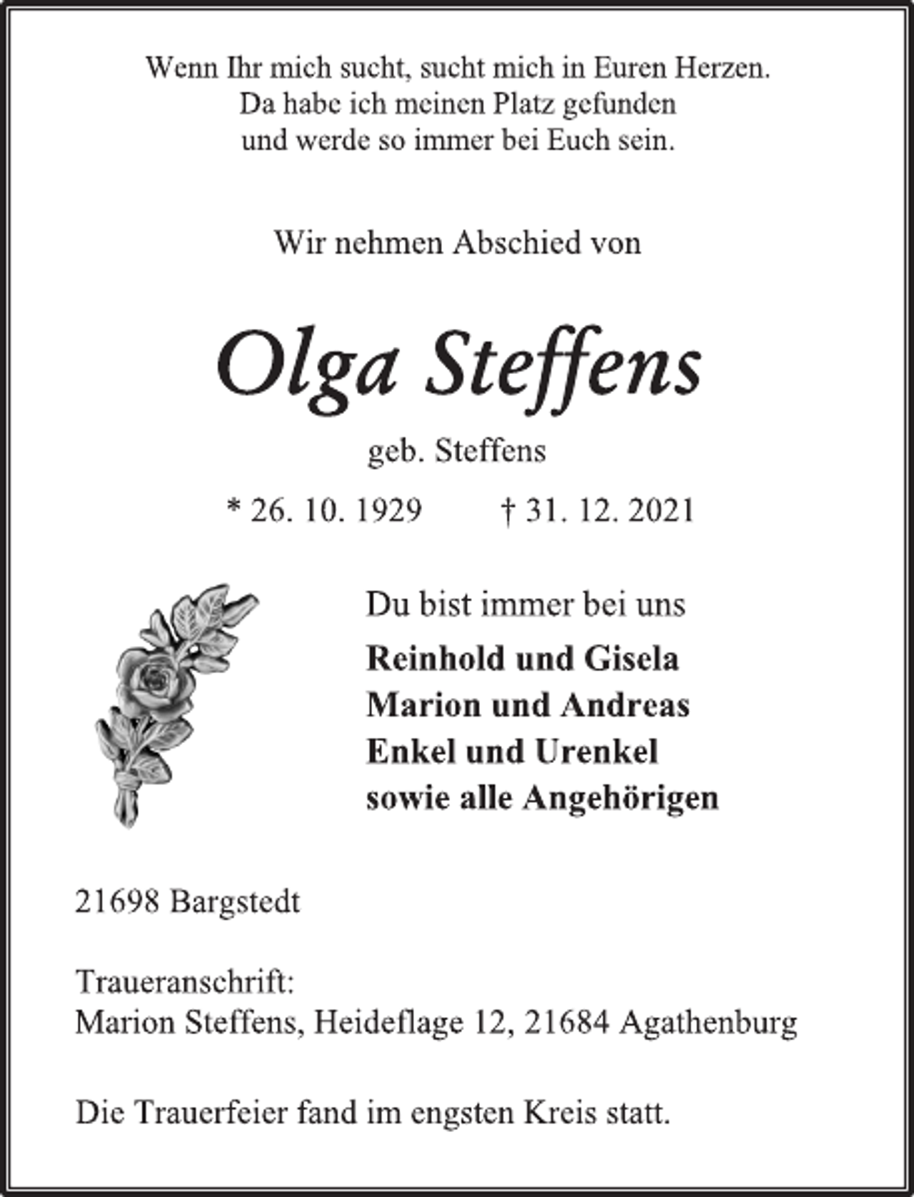 <p>Wenn Ihr mich sucht, sucht mich in Euren Herzen.<br />Da habe ich meinen Platz gefunden<br />und werde so immer bei Euch sein.<br />Olga Steffens<br />geb. Steffens<br />* 26. 10. 1929 † 31. 12. 2021<br />Du bist immer bei uns<br />Reinhold und Gisela<br />Marion und Andreas<br />Enkel und Urenkel<br />sowie alle Angehörigen<br />21698 Bargstedt<br />Traueranschrift:<br />Marion Steffens, Heideflage 12, 21684 Agathenburg<br />Die Trauerfeier fand im engsten Kreis statt.</p>
