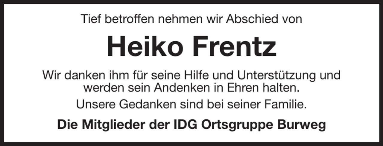 <p>Tief betroffen nehmen wir Abschied von<br />Heiko Frentz<br />Wir danken ihm für seine Hilfe und Unterstützung und<br />werden sein Andenken in Ehren halten.<br />Unsere Gedanken sind bei seiner Familie.<br />Die Mitglieder der IDG Ortsgruppe Burweg</p>