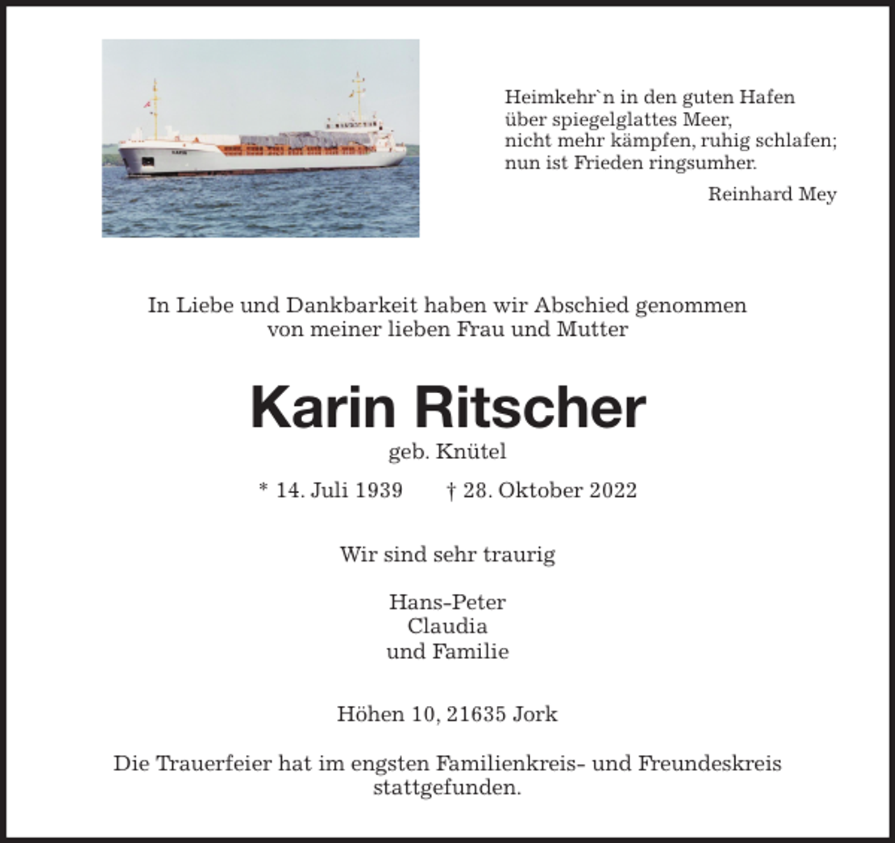 <p>Heimkehr`n in den guten Hafen<br />über spiegelglattes Meer,<br />nicht mehr kämpfen, ruhig schlafen;<br />nun ist Frieden ringsumher.<br />Reinhard Mey</p><p>In Liebe und Dankbarkeit haben wir Abschied genommen<br />von meiner lieben Frau und Mutter<br />Karin Ritscher<br />geb. Knütel<br />* 14. Juli 1939 † 28. Oktober 2022<br />Wir sind sehr traurig</p><p>Hans-Peter<br />Claudia<br />und Familie<br />Höhen 10, 21635 Jork</p><p>Die Trauerfeier hat im engsten Familienkreis- und Freundeskreis<br />stattgefunden.</p>
