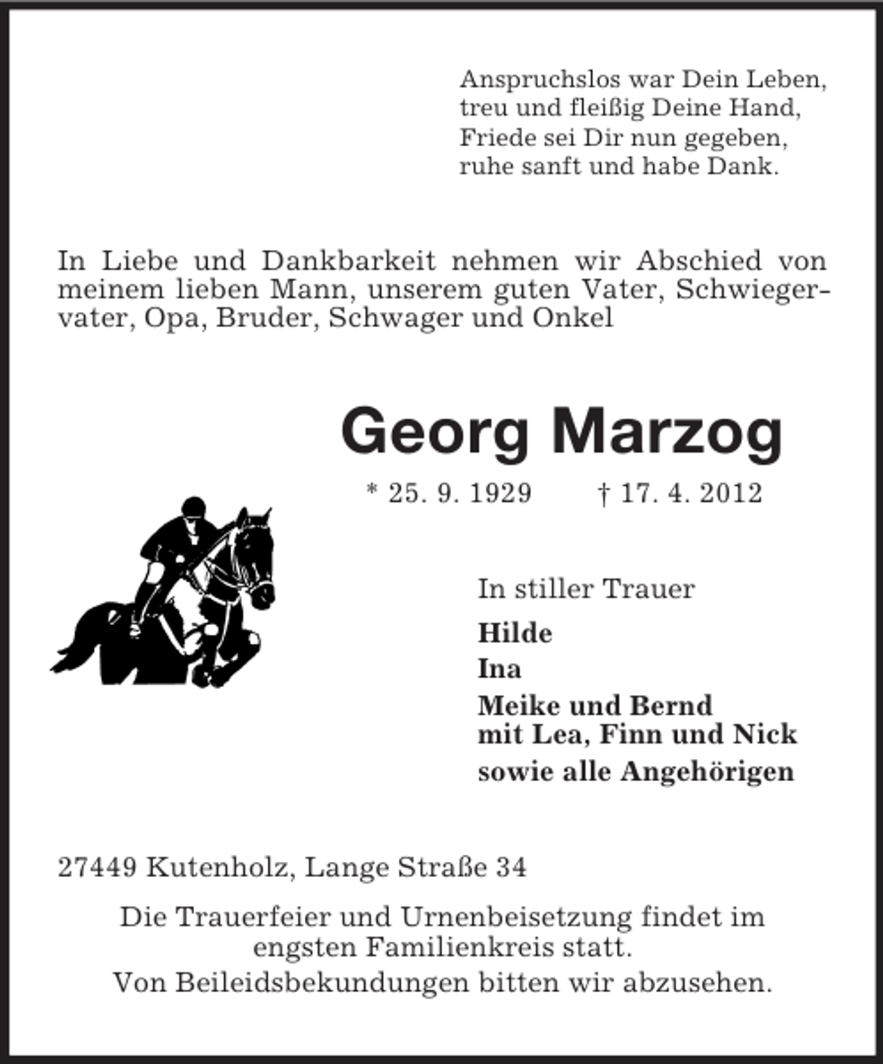 <p>Anspruchslos war Dein Leben,<br />treu und fleißig Deine Hand,<br />Friede sei Dir nun gegeben,<br />ruhe sanft und habe Dank.</p><p>In Liebe und Dankbarkeit nehmen wir Abschied von<br />meinem lieben Mann, unserem guten Vater, Schwiegervater, Opa, Bruder, Schwager und Onkel</p><p>Georg Marzog<br />* 25. 9. 1929</p><p>† 17. 4. 2012</p><p>In stiller Trauer<br />Hilde<br />Ina<br />Meike und Bernd<br />mit Lea, Finn und Nick<br />sowie alle Angehörigen<br />27449 Kutenholz, Lange Straße 34<br />Die Trauerfeier und Urnenbeisetzung findet im<br />engsten Familienkreis statt.<br />Von Beileidsbekundungen bitten wir abzusehen.</p>