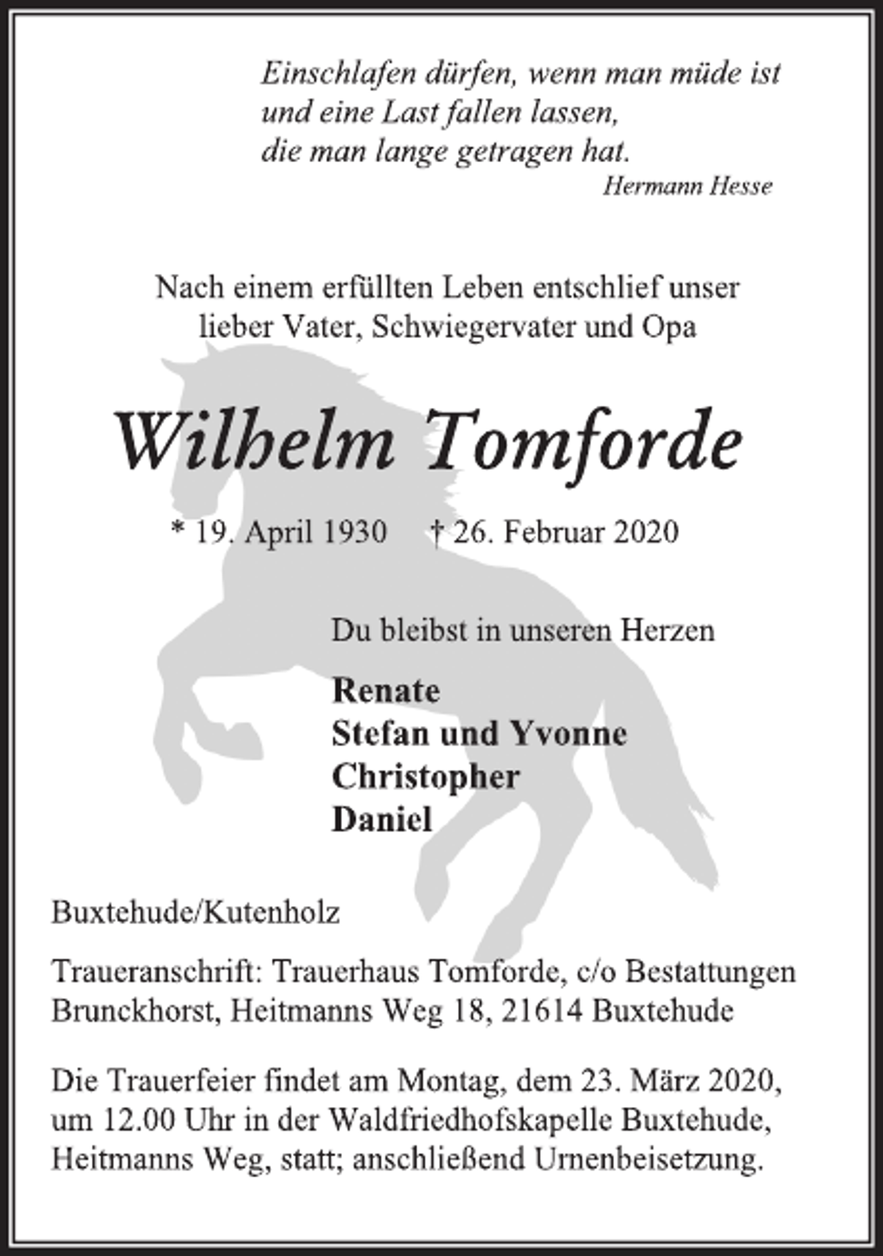 <p>Einschlafen dürfen, wenn man müde ist<br />und eine Last fallen lassen,<br />die man lange getragen hat.<br />Hermann Hesse<br />Nach einem erfüllten Leben entschlief unser<br />lieber Vater, Schwiegervater und Opa<br />Wilhelm Tomforde<br />* 19. April 1930 † 26. Februar 2020<br />Du bleibst in unseren Herzen<br />Renate<br />Stefan und Yvonne<br />Christopher<br />Daniel<br />Buxtehude/Kutenholz<br />Traueranschrift: Trauerhaus Tomforde, c/o Bestattungen Brunckhorst, Heitmanns Weg 18, 21614 Buxtehude<br />Die Trauerfeier findet am Montag, dem 23. März 2020,<br />um 12.00 Uhr in der Waldfriedhofskapelle Buxtehude,<br />Heitmanns Weg, statt; anschließend Urnenbeisetzung.</p>