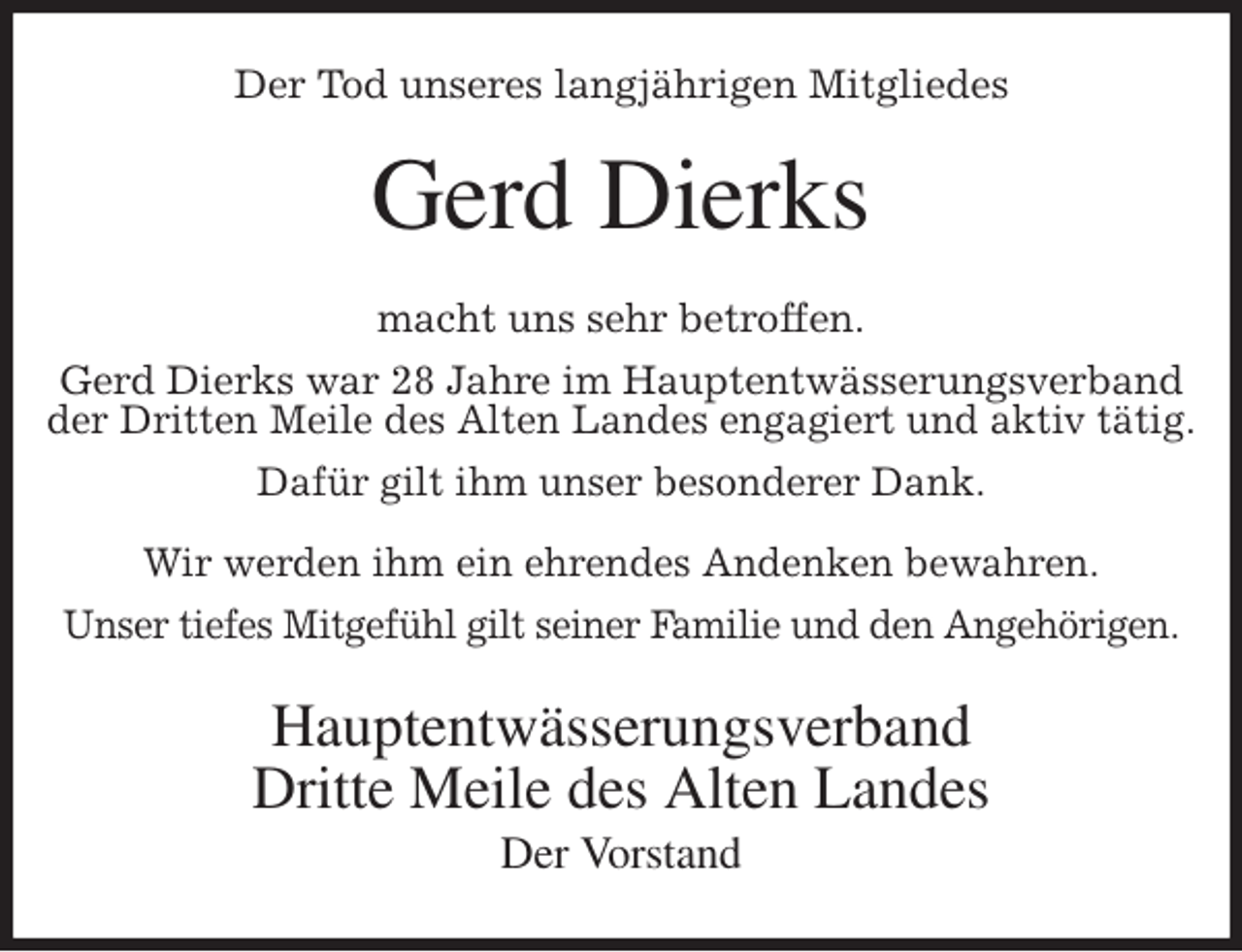 <p>Der Tod unseres langjährigen Mitgliedes<br />Gerd Dierks<br />macht uns sehr betroffen.<br />Gerd Dierks war 28 Jahre im Hauptentwässerungsverband der Dritten Meile des Alten Landes engagiert und aktiv tätig.<br />Dafür gilt ihm unser besonderer Dank.</p>
<p>Wir werden ihm ein ehrendes Andenken bewahren.<br />Unser tiefes Mitgefühl gilt seiner Familie und den Angehörigen.<br />Hauptentwässerungsverband<br />Dritte Meile des Alten Landes<br />Der Vorstand</p>