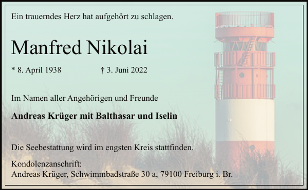 <p>Ein trauerndes Herz hat aufgehört zu schlagen.<br />Manfred Nikolai<br />* 8. April 1938 † 3. Juni 2022<br />Im Namen aller Angehörigen und Freunde<br />Andreas Krüger mit Balthasar und Iselin<br />Die Seebestattung wird im engsten Kreis stattfinden.<br />Kondolenzanschrift:<br />Andreas Krüger, Schwimmbadstraße 30 a, 79100 Freiburg i. Br.</p>