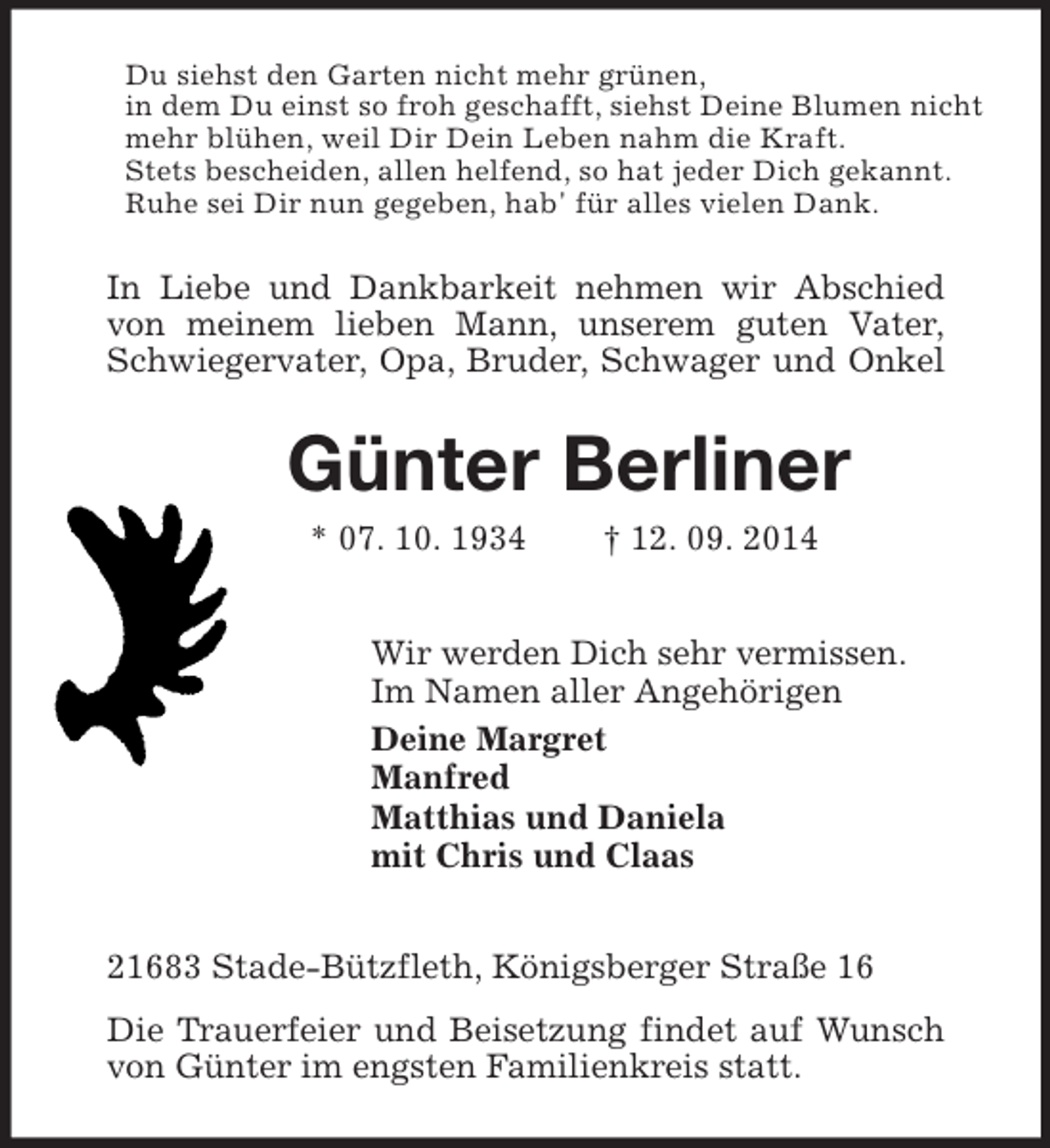 <p>Du siehst den Garten nicht mehr grünen,<br />in dem Du einst so froh geschafft, siehst Deine Blumen nicht mehr blühen, weil Dir Dein Leben nahm die Kraft.<br />Stets bescheiden, allen helfend, so hat jeder Dich gekannt.<br />Ruhe sei Dir nun gegeben, hab' für alles vielen Dank.<br />In Liebe und Dankbarkeit nehmen wir Abschied<br />von meinem lieben Mann, unserem guten Vater,<br />Schwiegervater, Opa, Bruder, Schwager und Onkel<br />Günter Berliner<br />* 07. 10. 1934 † 12. 09. 2014<br />Wir werden Dich sehr vermissen.<br />Im Namen aller Angehörigen<br />Deine Margret<br />Manfred<br />Matthias und Daniela<br />mit Chris und Claas<br />21683 Stade-Bützfleth, Königsberger Straße 16<br />Die Trauerfeier und Beisetzung findet auf Wunsch von Günter im engsten Familienkreis statt.</p>