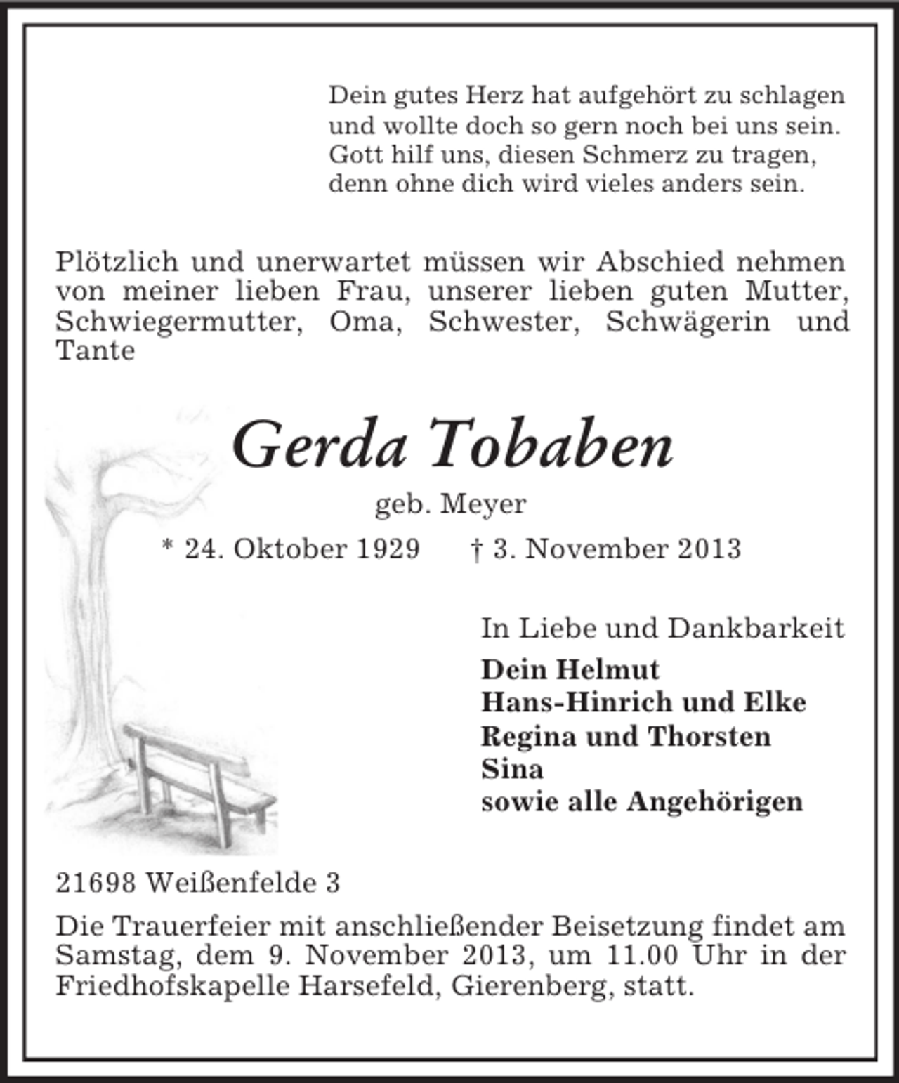 <p>Dein gutes Herz hat aufgehört zu schlagen<br />und wollte doch so gern noch bei uns sein.<br />Gott hilf uns, diesen Schmerz zu tragen,<br />denn ohne dich wird vieles anders sein.</p><p>Plötzlich und unerwartet müssen wir Abschied nehmen<br />von meiner lieben Frau, unserer lieben guten Mutter,<br />Schwiegermutter, Oma, Schwester, Schwägerin und<br />Tante</p><p>Gerda Tobaben<br />geb. Meyer<br />* 24. Oktober 1929<br />† 3. November 2013<br />In Liebe und Dankbarkeit<br />Dein Helmut<br />Hans-Hinrich und Elke<br />Regina und Thorsten<br />Sina<br />sowie alle Angehörigen<br />21698 Weißenfelde 3<br />Die Trauerfeier mit anschließender Beisetzung findet am<br />Samstag, dem 9. November 2013, um 11.00 Uhr in der<br />Friedhofskapelle Harsefeld, Gierenberg, statt.</p>
