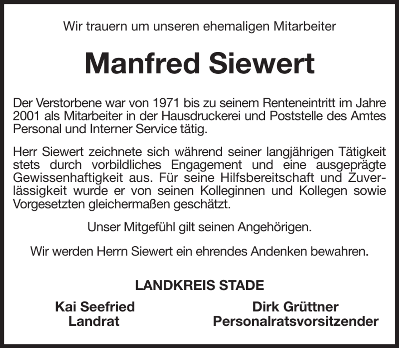 <p>Wir trauern um unseren ehemaligen Mitarbeiter<br />Manfred Siewert<br />Der Verstorbene war von 1971 bis zu seinem Renteneintritt im Jahre 2001 als Mitarbeiter in der Hausdruckerei und Poststelle des Amtes Personal und Interner Service tätig.<br />Herr Siewert zeichnete sich während seiner langjährigen Tätigkeit stets durch vorbildliches Engagement und eine ausgeprägte<br />Gewissenhaftigkeit aus. Für seine Hilfsbereitschaft und Zuverlässigkeit wurde er von seinen Kolleginnen und Kollegen sowie Vorgesetzten gleichermaßen geschätzt.<br />Unser Mitgefühl gilt seinen Angehörigen.<br />Wir werden Herrn Siewert ein ehrendes Andenken bewahren.<br />LANDKREIS STADE<br />Kai Seefried Dirk Grüttner<br />Landrat Personalratsvorsitzender</p>