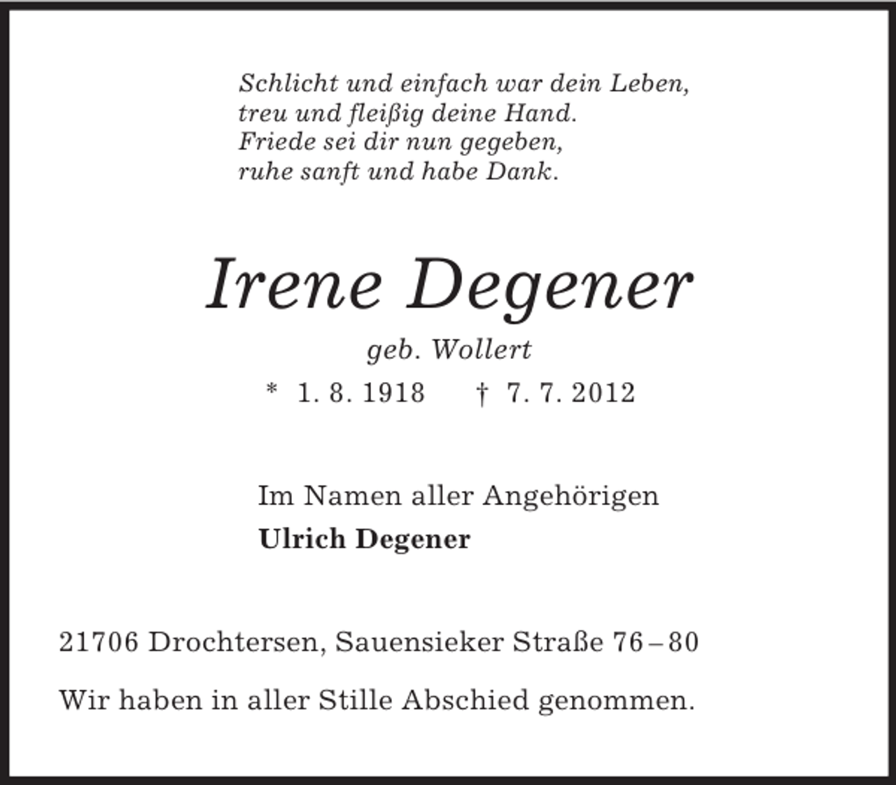 <p>Schlicht und einfach war dein Leben,<br />treu und fleißig deine Hand.<br />Friede sei dir nun gegeben,<br />ruhe sanft und habe Dank.<br />Irene Degener<br />geb. Wollert<br />* 1. 8. 1918 † 7. 7. 2012<br />Im Namen aller Angehörigen<br />Ulrich Degener<br />21706 Drochtersen, Sauensieker Straße 76 – 80</p><p>Wir haben in aller Stille Abschied genommen.</p>