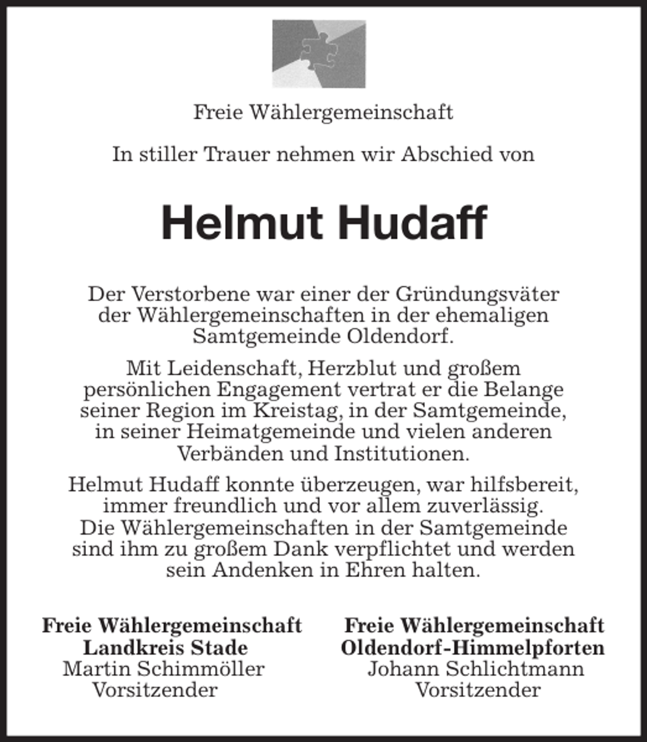 <p>Freie Wählergemeinschaft</p>
<p>In stiller Trauer nehmen wir Abschied von<br />Helmut Hudaff<br />Der Verstorbene war einer der Gründungsväter<br />der Wählergemeinschaften in der ehemaligen<br />Samtgemeinde Oldendorf.<br />Mit Leidenschaft, Herzblut und großem<br />persönlichen Engagement vertrat er die Belange<br />seiner Region im Kreistag, in der Samtgemeinde,<br />in seiner Heimatgemeinde und vielen anderen<br />Verbänden und Institutionen.<br />Helmut Hudaff konnte überzeugen, war hilfsbereit,<br />immer freundlich und vor allem zuverlässig.<br />Die Wählergemeinschaften in der Samtgemeinde<br />sind ihm zu großem Dank verpflichtet und werden<br />sein Andenken in Ehren halten.<br />Freie Wählergemeinschaft Freie Wählergemeinschaft<br />Landkreis Stade Oldendorf-Himmelpforten<br />Martin Schimmöller Johann Schlichtmann<br />Vorsitzender Vorsitzender</p>