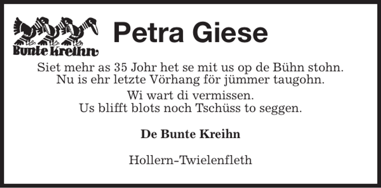 <p>Petra Giese<br />Siet mehr as 35 Johr het se mit us op de Bühn stohn.<br />Nu is ehr letzte Vörhang för jümmer taugohn.<br />Wi wart di vermissen.<br />Us blifft blots noch Tschüss to seggen.<br />De Bunte Kreihn<br />Hollern-Twielenfleth</p>
