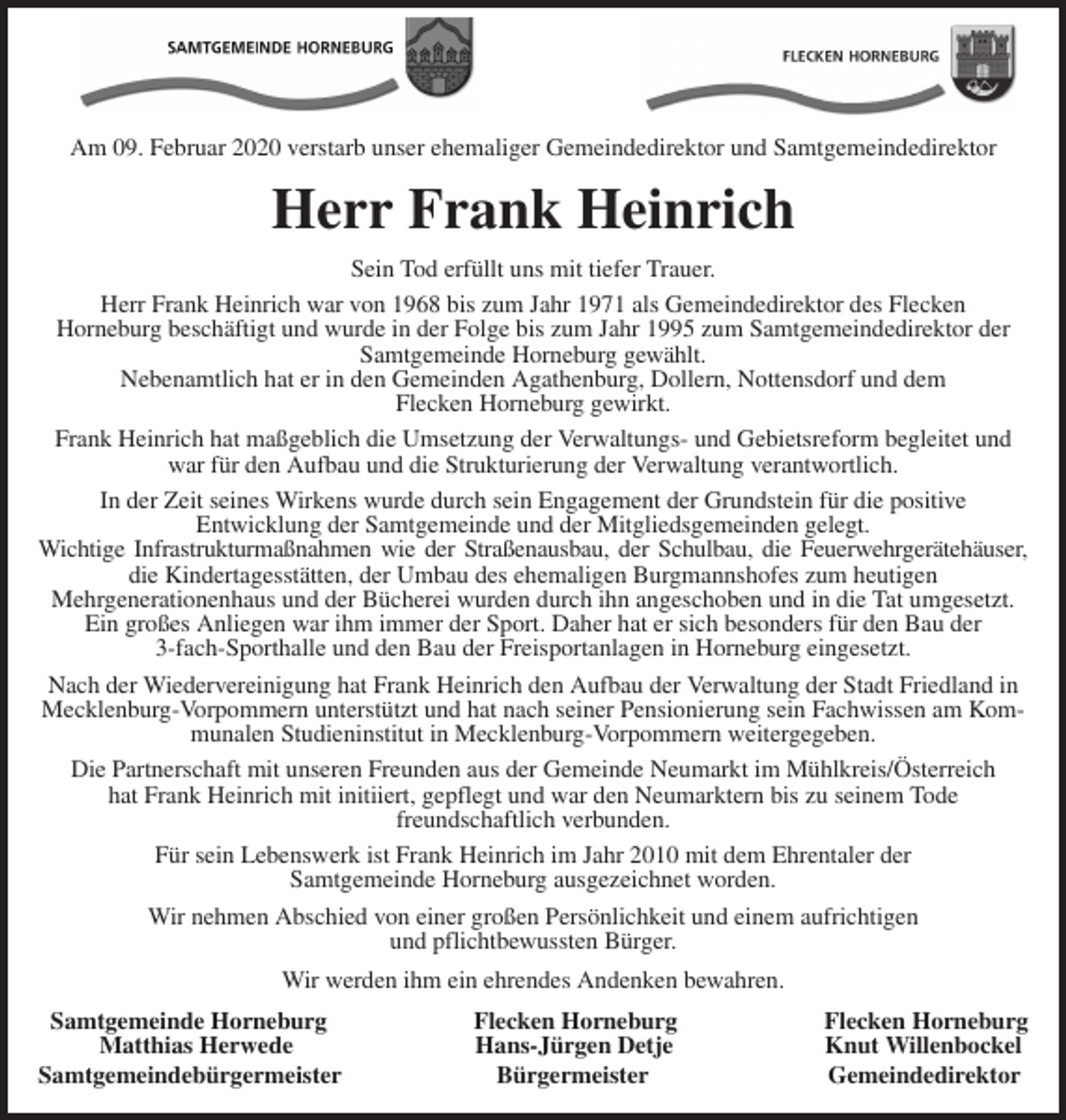 <p>Am 09. Februar 2020 verstarb unser ehemaliger Gemeindedirektor und Samtgemeindedirektor<br />Herr Frank Heinrich<br />Sein Tod erfüllt uns mit tiefer Trauer.<br />Herr Frank Heinrich war von 1968 bis zum Jahr 1971 als Gemeindedirektor des Flecken<br />Horneburg beschäftigt und wurde in der Folge bis zum Jahr 1995 zum Samtgemeindedirektor der Samtgemeinde Horneburg gewählt.<br />Nebenamtlich hat er in den Gemeinden Agathenburg, Dollern, Nottensdorf und dem<br />Flecken Horneburg gewirkt.<br />Frank Heinrich hat maßgeblich die Umsetzung der Verwaltungs- und Gebietsreform begleitet und war für den Aufbau und die Strukturierung der Verwaltung verantwortlich.<br />In der Zeit seines Wirkens wurde durch sein Engagement der Grundstein für die positive<br />Entwicklung der Samtgemeinde und der Mitgliedsgemeinden gelegt.<br />Wichtige Infrastrukturmaßnahmen wie der Straßenausbau, der Schulbau, die Feuerwehrgerätehäuser,<br />die Kindertagesstätten, der Umbau des ehemaligen Burgmannshofes zum heutigen<br />Mehrgenerationenhaus und der Bücherei wurden durch ihn angeschoben und in die Tat umgesetzt.<br />Ein großes Anliegen war ihm immer der Sport. Daher hat er sich besonders für den Bau der<br />3-fach-Sporthalle und den Bau der Freisportanlagen in Horneburg eingesetzt.<br />Nach der Wiedervereinigung hat Frank Heinrich den Aufbau der Verwaltung der Stadt Friedland in Mecklenburg-Vorpommern unterstützt und hat nach seiner Pensionierung sein Fachwissen am Kommunalen Studieninstitut in Mecklenburg-Vorpommern weitergegeben.<br />Die Partnerschaft mit unseren Freunden aus der Gemeinde Neumarkt im Mühlkreis/Österreich<br />hat Frank Heinrich mit initiiert, gepflegt und war den Neumarktern bis zu seinem Tode<br />freundschaftlich verbunden.<br />Für sein Lebenswerk ist Frank Heinrich im Jahr 2010 mit dem Ehrentaler der<br />Samtgemeinde Horneburg ausgezeichnet worden.<br />Wir nehmen Abschied von einer großen Persönlichkeit und einem aufrichtigen<br />und pflichtbewussten Bürger.<br />Wir werden ihm ein ehrendes Andenken bewahren.<br />Samtgemeinde Horneburg Flecken Horneburg Flecken Horneburg<br />Matthias Herwede Hans-Jürgen Detje Knut Willenbockel<br />Samtgemeindebürgermeister Bürgermeister Gemeindedirektor</p>