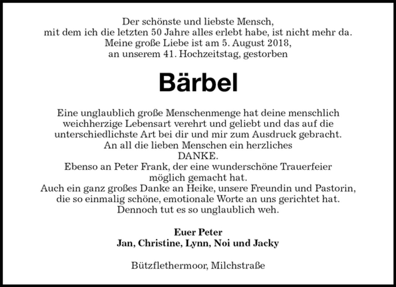 <p>Der schönste und liebste Mensch,<br />mit dem ich die letzten 50 Jahre alles erlebt habe, ist nicht mehr da.<br />Meine große Liebe ist am 5. August 2018,<br />an unserem 41. Hochzeitstag, gestorben<br />Bärbel</p><p>Eine unglaublich große Menschenmenge hat deine menschlich<br />weichherzige Lebensart verehrt und geliebt und das auf die<br />unterschiedlichste Art bei dir und mir zum Ausdruck gebracht.<br />An all die lieben Menschen ein herzliches<br />DANKE.<br />Ebenso an Peter Frank, der eine wunderschöne Trauerfeier<br />möglich gemacht hat.<br />Auch ein ganz großes Danke an Heike, unsere Freundin und Pastorin,<br />die so einmalig schöne, emotionale Worte an uns gerichtet hat.<br />Dennoch tut es so unglaublich weh.<br />Euer Peter<br />Jan, Christine, Lynn, Noi und Jacky<br />Bützflethermoor, Milchstraße</p>