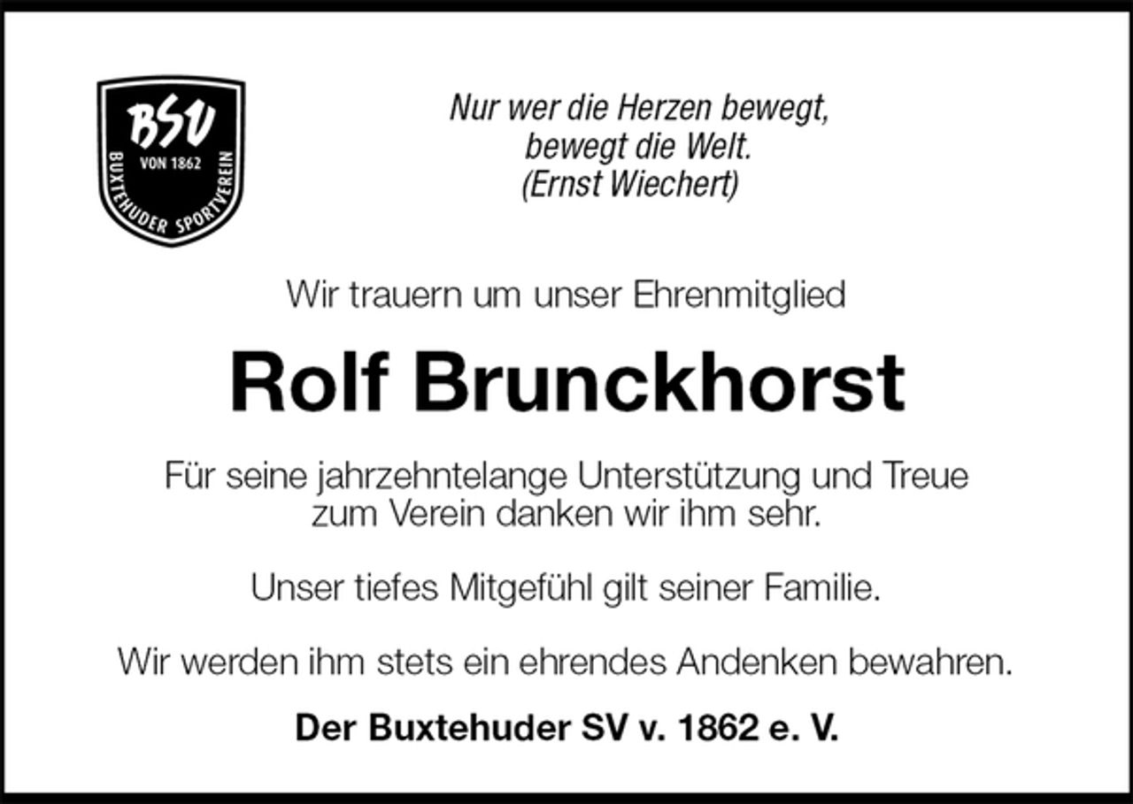 <p>Nur wer die Herzen bewegt,<br />bewegt die Welt.<br />(Ernst Wiechert)</p><p>Wir trauern um unser Ehrenmitglied<br />Rolf Brunckhorst<br />Für seine jahrzehntelange Unterstützung und Treue<br />zum Verein danken wir ihm sehr.</p><p>Unser tiefes Mitgefühl gilt seiner Familie.</p><p>Wir werden ihm stets ein ehrendes Andenken bewahren.<br />Der Buxtehuder SV v. 1862 e. V.</p>