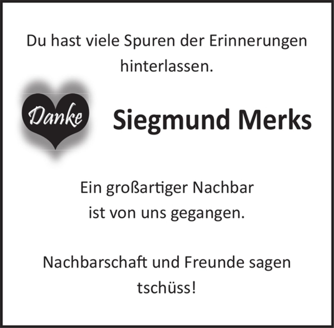 <p>Du hast viele Spuren der Erinnerungen hinterlassen.</p><p>Siegmund Merks</p><p>Ein großartiger Nachbar ist von uns gegangen.</p><p>Nachbarschaft und Freunde sagen<br />tschüss!</p>