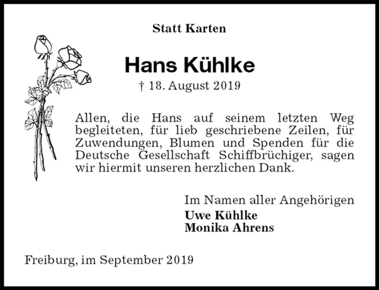 <p>Statt Karten<br />Hans Kühlke<br />† 18. August 2019<br />Allen, die Hans auf seinem letzten Weg<br />begleiteten, für lieb geschriebene Zeilen, für Zuwendungen, Blumen und Spenden für die Deutsche Gesellschaft Schiffbrüchiger, sagen wir hiermit unseren herzlichen Dank.<br />Im Namen aller Angehörigen<br />Uwe Kühlke<br />Monika Ahrens<br />Freiburg, im September 2019</p>