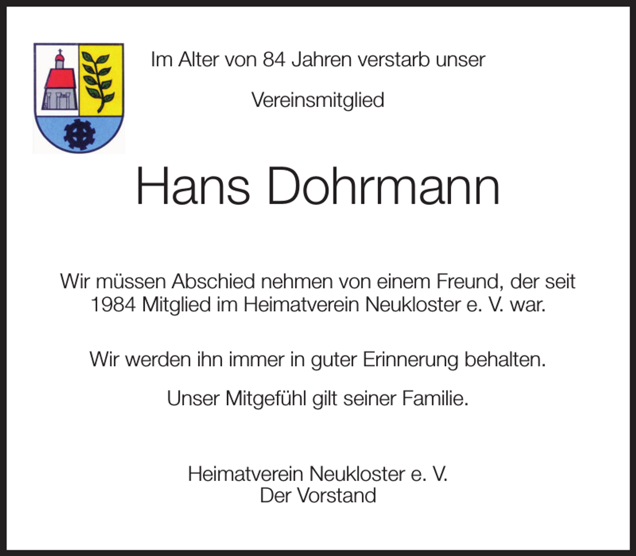 <p>Im Alter von 84 Jahren verstarb unser<br />Vereinsmitglied<br />Hans Dohrmann<br />Wir müssen Abschied nehmen von einem Freund, der seit 1984 Mitglied im Heimatverein Neukloster e. V. war.<br />Wir werden ihn immer in guter Erinnerung behalten.<br />Unser Mitgefühl gilt seiner Familie.<br />Heimatverein Neukloster e. V.<br />Der Vorstand</p>