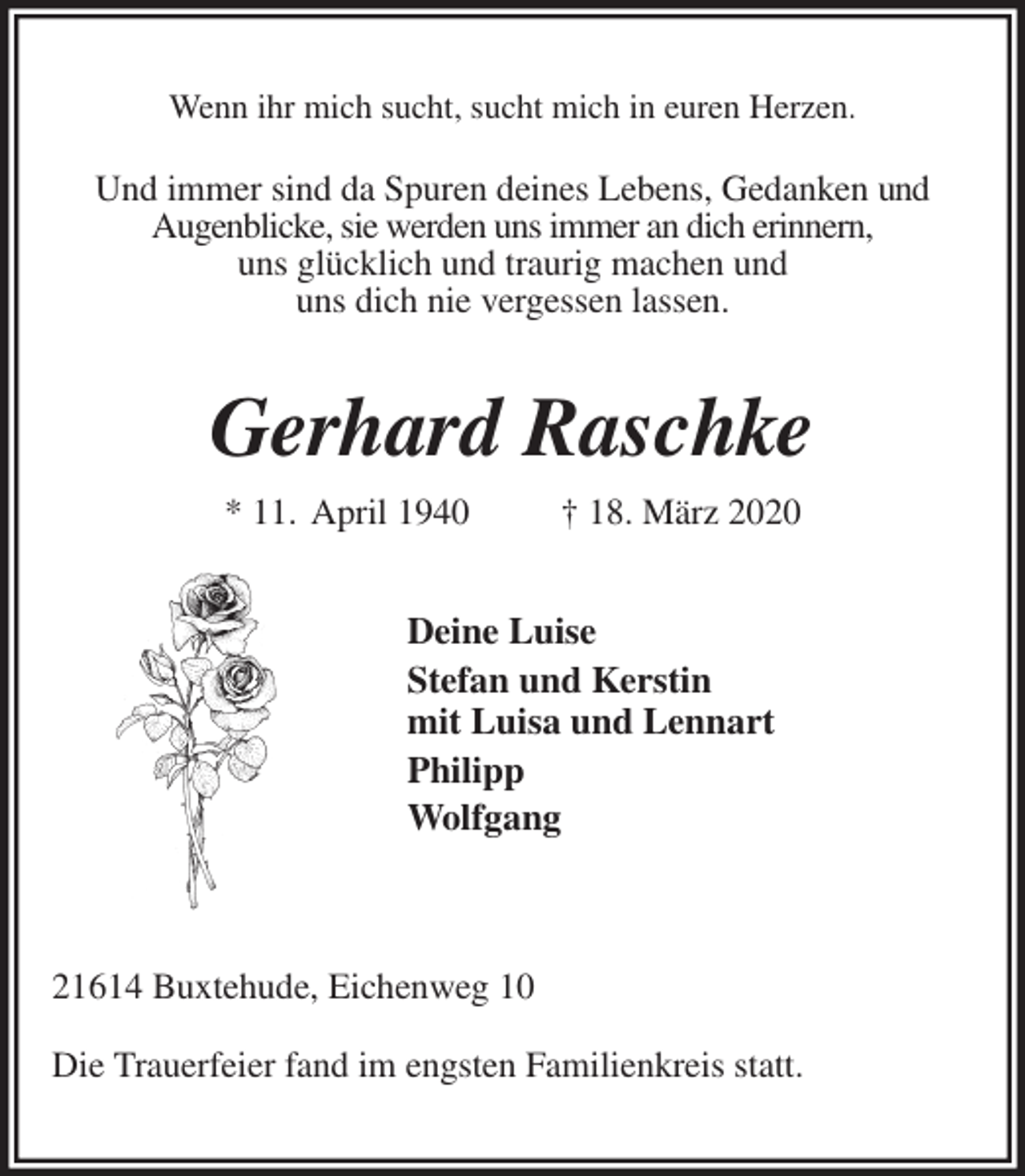 <p>Wenn ihr mich sucht, sucht mich in euren Herzen.<br />Und immer sind da Spuren deines Lebens, Gedanken und<br />Augenblicke, sie werden uns immer an dich erinnern,<br />uns glücklich und traurig machen und<br />uns dich nie vergessen lassen.<br />Gerhard Raschke<br />* 11. April 1940 † 18. März 2020<br />Deine Luise<br />Stefan und Kerstin<br />mit Luisa und Lennart<br />Philipp<br />Wolfgang</p><p>21614 Buxtehude, Eichenweg 10<br />Die Trauerfeier fand im engsten Familienkreis statt.</p>