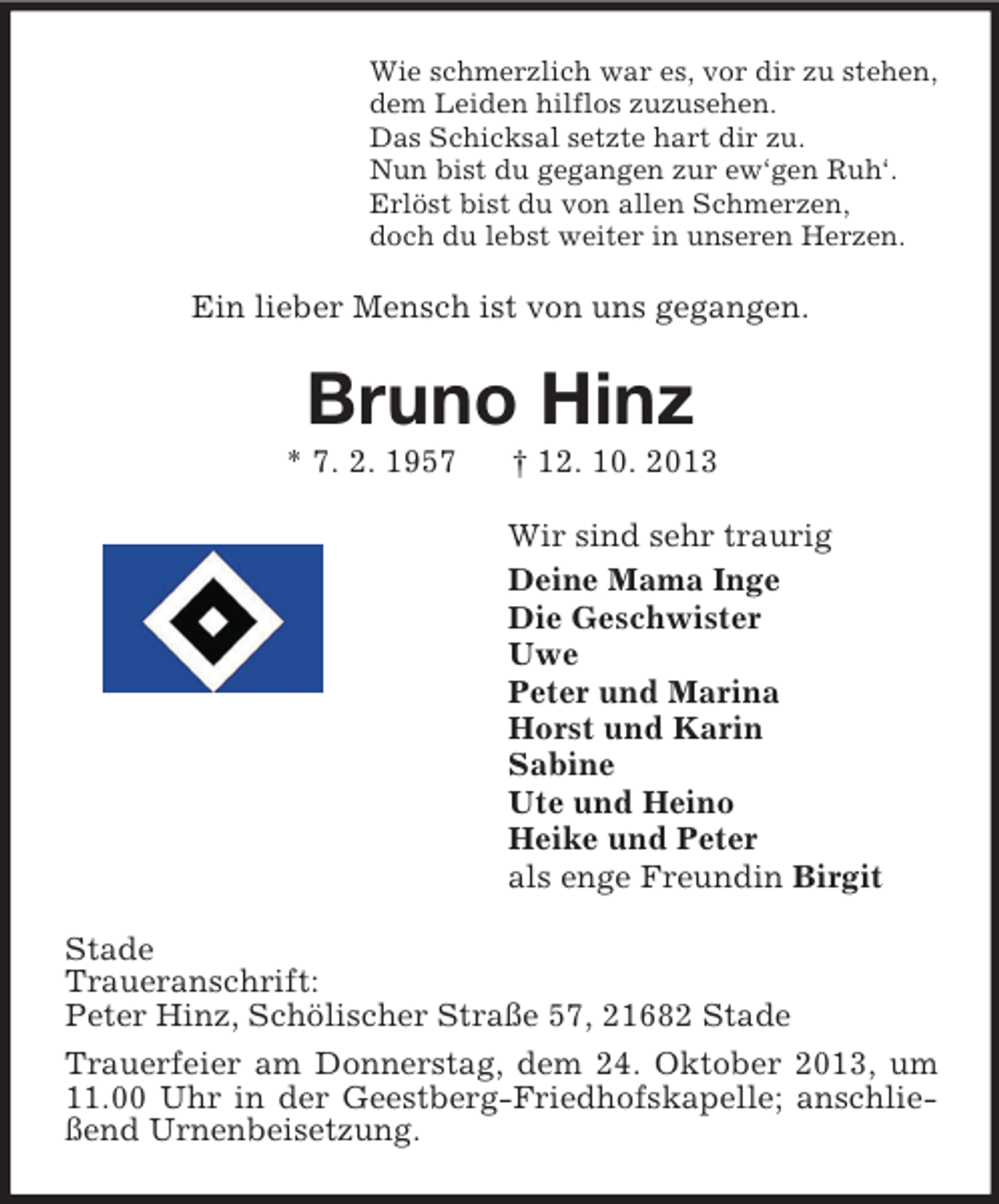 <p>Wie schmerzlich war es, vor dir zu stehen,<br />dem Leiden hilflos zuzusehen.<br />Das Schicksal setzte hart dir zu.<br />Nun bist du gegangen zur ew‘gen Ruh‘.<br />Erlöst bist du von allen Schmerzen,<br />doch du lebst weiter in unseren Herzen.<br />Ein lieber Mensch ist von uns gegangen.<br />Bruno Hinz<br />* 7. 2. 1957 † 12. 10. 2013<br />Wir sind sehr traurig<br />Deine Mama Inge<br />Die Geschwister<br />Uwe<br />Peter und Marina<br />Horst und Karin<br />Sabine<br />Ute und Heino<br />Heike und Peter<br />als enge Freundin Birgit<br />Stade<br />Traueranschrift:<br />Peter Hinz, Schölischer Straße 57, 21682 Stade<br />Trauerfeier am Donnerstag, dem 24. Oktober 2013, um 11.00 Uhr in der Geestberg-Friedhofskapelle; anschließend Urnenbeisetzung.</p>