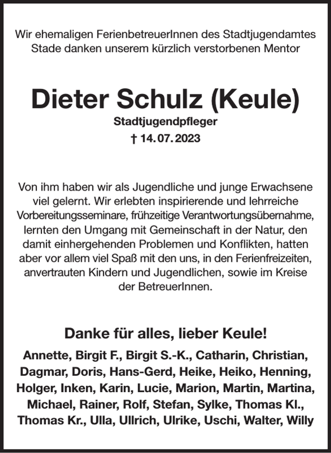<p>Wir ehemaligen FerienbetreuerInnen des Stadtjugendamtes Stade danken unserem kürzlich verstorbenen Mentor<br />Dieter Schulz (Keule)<br />Stadtjugendpfleger<br />† 14. 07. 2023<br />Von ihm haben wir als Jugendliche und junge Erwachsene viel gelernt. Wir erlebten inspirierende und lehrreiche<br />Vorbereitungsseminare, frühzeitige Verantwortungsübernahme,<br />lernten den Umgang mit Gemeinschaft in der Natur, den damit einhergehenden Problemen und Konflikten, hatten aber vor allem viel Spaß mit den uns, in den Ferienfreizeiten, anvertrauten Kindern und Jugendlichen, sowie im Kreise der BetreuerInnen.<br />Danke für alles, lieber Keule!<br />Annette, Birgit F., Birgit S.-K., Catharin, Christian, Dagmar, Doris, Hans-Gerd, Heike, Heiko, Henning, Holger, Inken, Karin, Lucie, Marion, Martin, Martina, Michael, Rainer, Rolf, Stefan, Sylke, Thomas Kl., Thomas Kr., Ulla, Ullrich, Ulrike, Uschi, Walter, Willy</p>