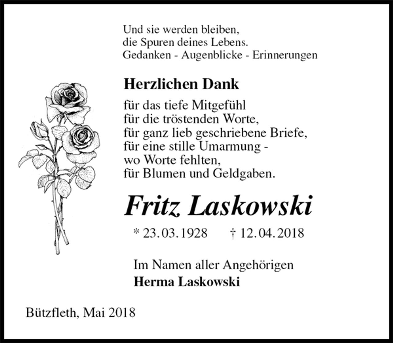 <p>Und sie werden bleiben,<br />die Spuren deines Lebens.<br />Gedanken - Augenblicke - Erinnerungen<br />Herzlichen Dank<br />für das tiefe Mitgefühl<br />für die tröstenden Worte,<br />für ganz lieb geschriebene Briefe,<br />für eine stille Umarmung -<br />wo Worte fehlten,<br />für Blumen und Geldgaben.<br />Fritz Laskowski<br />* 23. 03. 1928 † 12. 04. 2018<br />Im Namen aller Angehörigen<br />Herma Laskowski<br />Bützfleth, Mai 2018</p>