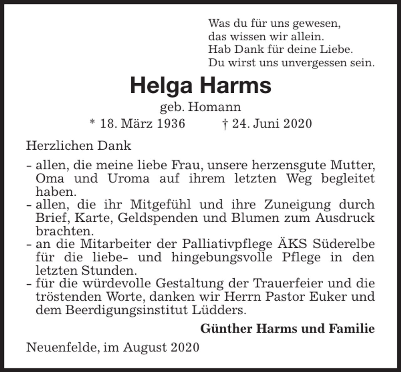 <p>Was du für uns gewesen,<br />das wissen wir allein.<br />Hab Dank für deine Liebe.<br />Du wirst uns unvergessen sein.<br />Helga Harms<br />geb. Homann<br />* 18. März 1936 † 24. Juni 2020<br />Herzlichen Dank<br />- allen, die meine liebe Frau, unsere herzensgute Mutter, Oma und Uroma auf ihrem letzten Weg begleitet<br />haben.<br />- allen, die ihr Mitgefühl und ihre Zuneigung durch Brief, Karte, Geldspenden und Blumen zum Ausdruck brachten.<br />- an die Mitarbeiter der Palliativpflege ÄKS Süderelbe für die liebe- und hingebungsvolle Pflege in den<br />letzten Stunden.<br />- für die würdevolle Gestaltung der Trauerfeier und die tröstenden Worte, danken wir Herrn Pastor Euker und dem Beerdigungsinstitut Lüdders.<br />Günther Harms und Familie<br />Neuenfelde, im August 2020</p>