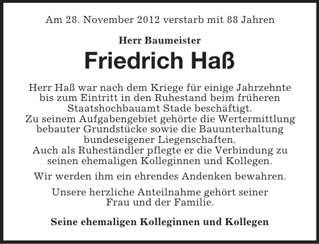 <p>Am 28. November 2012 verstarb mit 88 Jahren<br />Herr Baumeister</p><p>Friedrich Haß<br />Herr Haß war nach dem Kriege für einige Jahrzehnte<br />bis zum Eintritt in den Ruhestand beim früheren<br />Staatshochbauamt Stade beschäftigt.<br />Zu seinem Aufgabengebiet gehörte die Wertermittlung<br />bebauter Grundstücke sowie die Bauunterhaltung<br />bundeseigener Liegenschaften.<br />Auch als Ruheständler pflegte er die Verbindung zu<br />seinen ehemaligen Kolleginnen und Kollegen.<br />Wir werden ihm ein ehrendes Andenken bewahren.<br />Unsere herzliche Anteilnahme gehört seiner<br />Frau und der Familie.<br />Seine ehemaligen Kolleginnen und Kollegen</p>