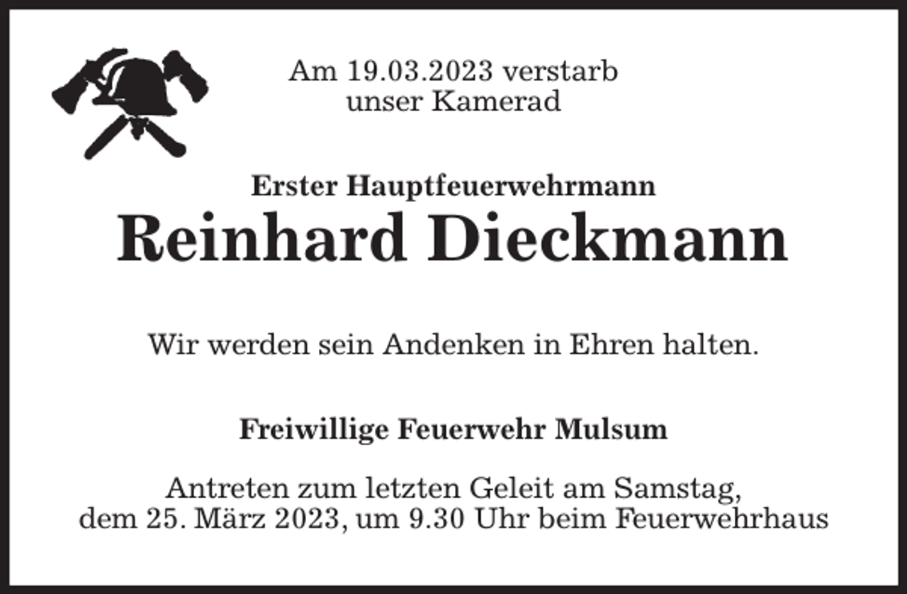 <p>Am 19.03.2023 verstarb<br />unser Kamerad<br />Erster Hauptfeuerwehrmann<br />Reinhard Dieckmann<br />Wir werden sein Andenken in Ehren halten.<br />Freiwillige Feuerwehr Mulsum</p><p>Antreten zum letzten Geleit am Samstag,<br />dem 25. März 2023, um 9.30 Uhr beim Feuerwehrhaus</p>