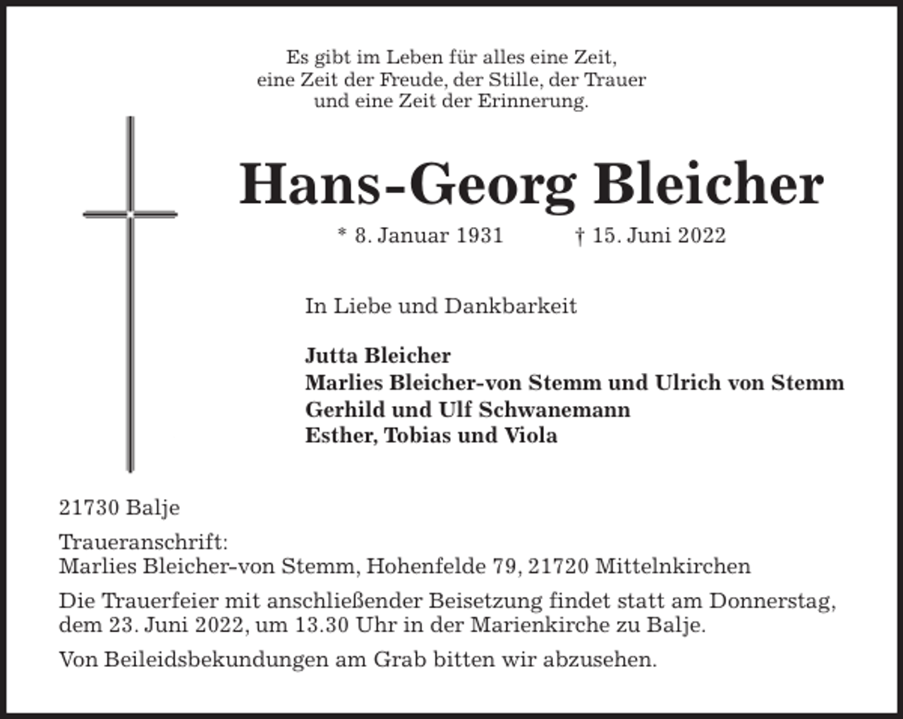 <p>Es gibt im Leben für alles eine Zeit,<br />eine Zeit der Freude, der Stille, der Trauer<br />und eine Zeit der Erinnerung.<br />Hans-Georg Bleicher<br />* 8. Januar 1931 † 15. Juni 2022<br />In Liebe und Dankbarkeit</p>
<p>Jutta Bleicher<br />Marlies Bleicher-von Stemm und Ulrich von Stemm<br />Gerhild und Ulf Schwanemann<br />Esther, Tobias und Viola<br />21730 Balje<br />Traueranschrift:<br />Marlies Bleicher-von Stemm, Hohenfelde 79, 21720 Mittelnkirchen<br />Die Trauerfeier mit anschließender Beisetzung findet statt am Donnerstag,<br />dem 23. Juni 2022, um 13.30 Uhr in der Marienkirche zu Balje.<br />Von Beileidsbekundungen am Grab bitten wir abzusehen.</p>