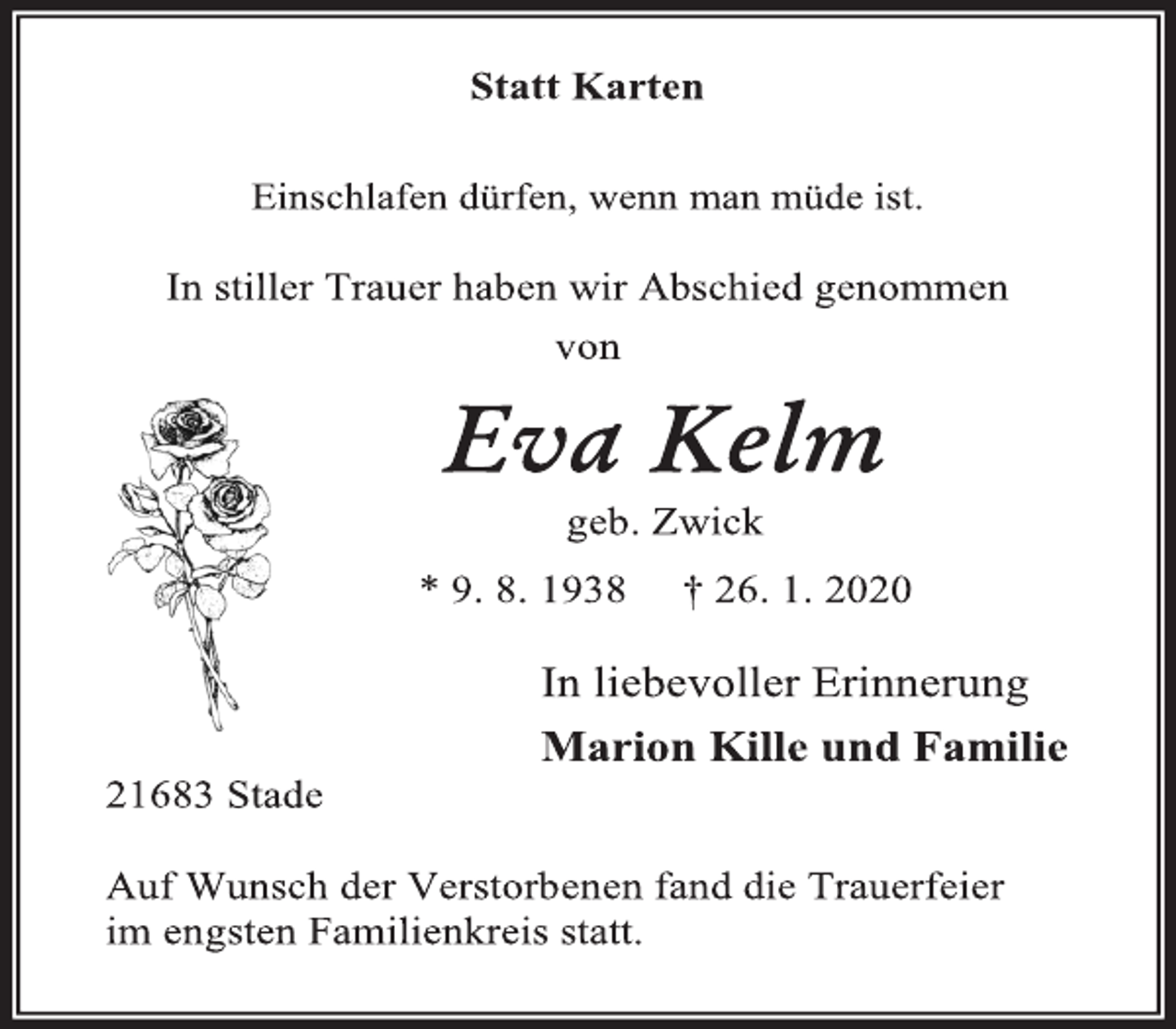 <p>Statt Karten<br />Einschlafen dürfen, wenn man müde ist.<br />In stiller Trauer haben wir Abschied genommen<br />von<br />Eva Kelm geb. Zwick<br />* 9. 8. 1938 † 26. 1. 2020</p>
<p>In liebevoller Erinnerung<br />Marion Kille und Familie<br />21683 Stade<br />Auf Wunsch der Verstorbenen fand die Trauerfeier im engsten Familienkreis statt.</p>