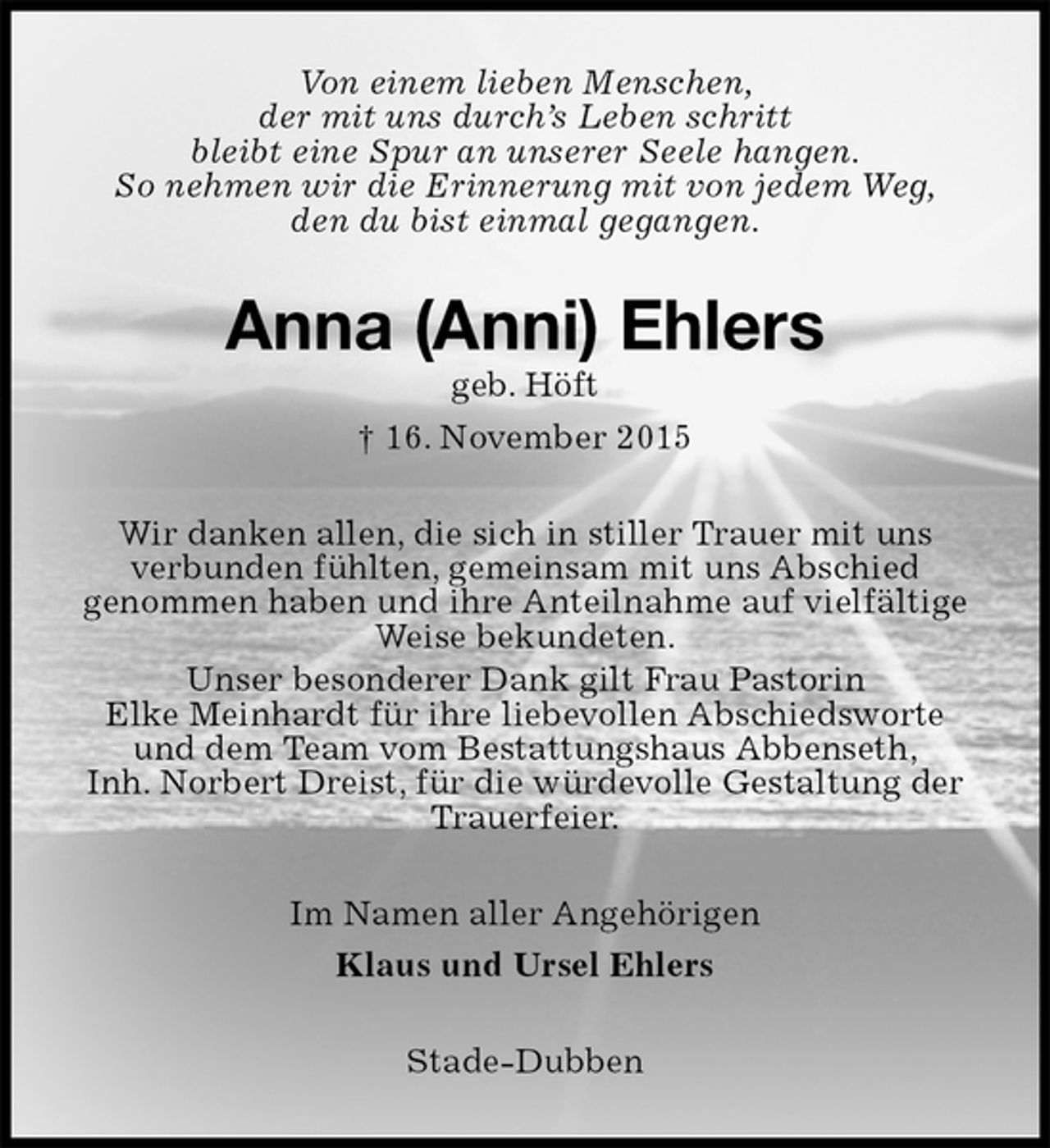 <p>Von einem lieben Menschen,<br />der mit uns durch’s Leben schritt<br />bleibt eine Spur an unserer Seele hangen.<br />So nehmen wir die Erinnerung mit von jedem Weg,<br />den du bist einmal gegangen.<br />Anna (Anni) Ehlers<br />geb. Höft<br />† 16. November 2015<br />Wir danken allen, die sich in stiller Trauer mit uns<br />verbunden fühlten, gemeinsam mit uns Abschied<br />genommen haben und ihre Anteilnahme auf vielfältige Weise bekundeten.<br />Unser besonderer Dank gilt Frau Pastorin<br />Elke Meinhardt für ihre liebevollen Abschiedsworte<br />und dem Team vom Bestattungshaus Abbenseth,<br />Inh. Norbert Dreist, für die würdevolle Gestaltung der Trauerfeier.<br />Im Namen aller Angehörigen<br />Klaus und Ursel Ehlers<br />Stade-Dubben</p>
