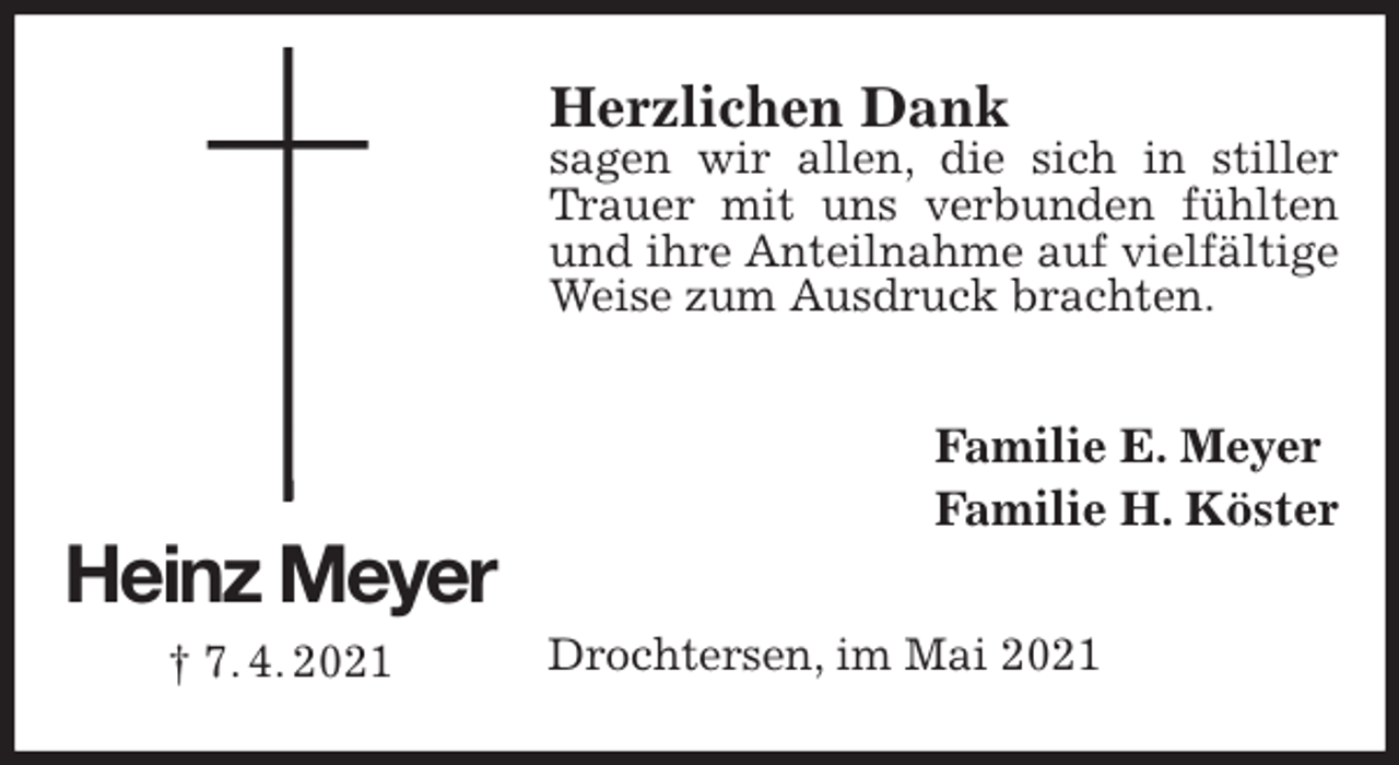 <p>Herzlichen Dank<br />sagen wir allen, die sich in stiller Trauer mit uns verbunden fühlten und ihre Anteilnahme auf vielfältige Weise zum Ausdruck brachten.<br />Familie E. Meyer<br />Familie H. Köster<br />Drochtersen, im Mai 2021<br />Heinz Meyer<br />† 7. 4. 2021</p>