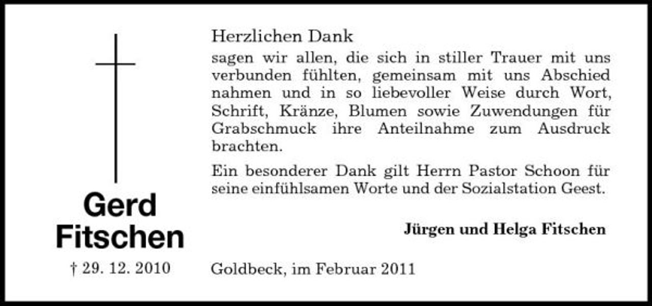 <p>Herzlichen Dank<br />sagen wir allen, die sich in stiller Trauer mit uns verbunden fühlten, gemeinsam mit uns Abschied nahmen und in so liebevoller Weise durch Wort, Schrift, Kränze, Blumen sowie Zuwendungen für Grabschmuck ihre Anteilnahme zum Ausdruck brachten.</p><p>Gerd Fitschen<br />† 29. 12. 2010</p><p>Ein besonderer Dank gilt Herrn Pastor Schoon für seine einfühlsamen Worte und der Sozialstation Geest. Jürgen und Helga Fitschen Goldbeck, im Februar 2011</p>