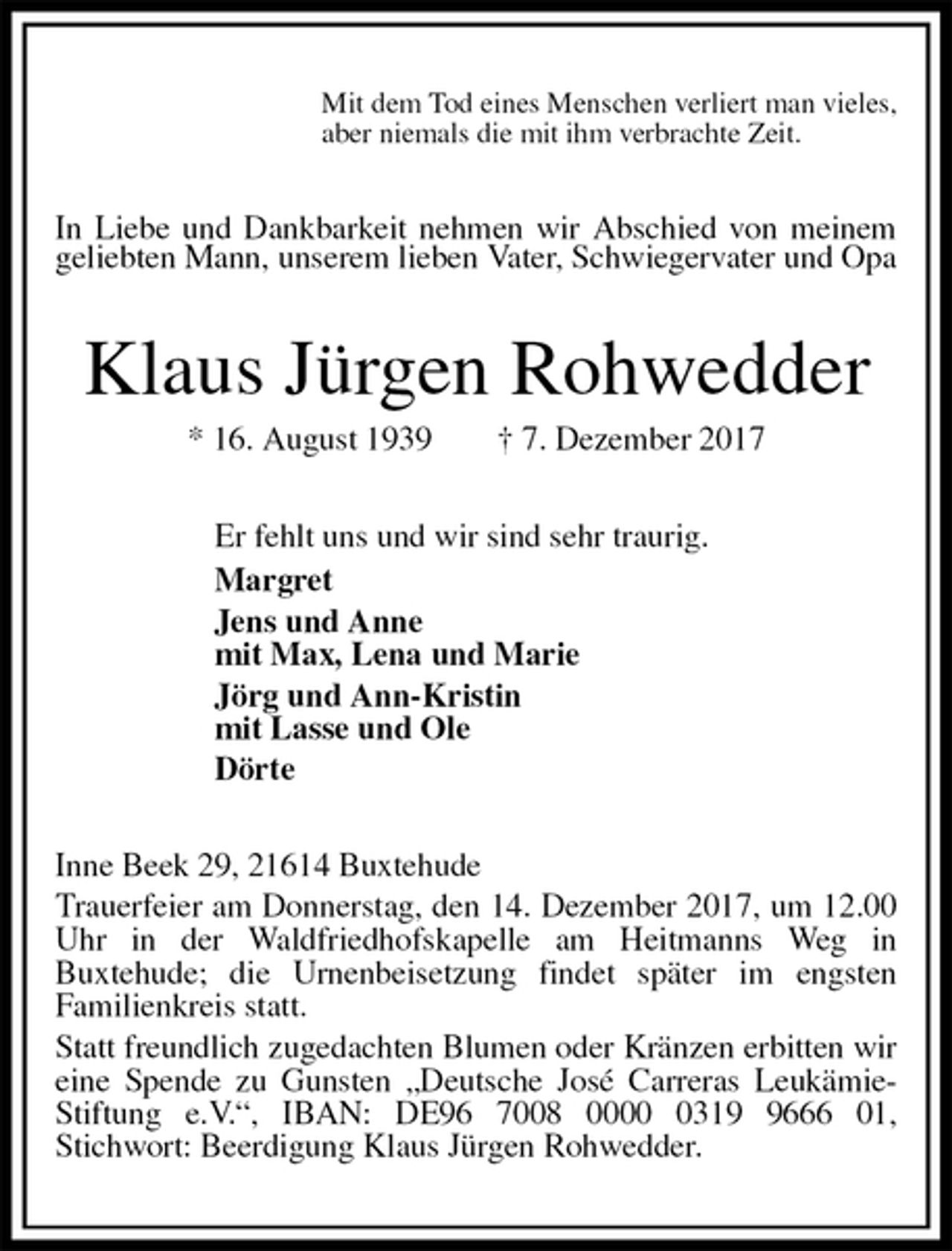 <p>Mit dem Tod eines Menschen verliert man vieles,<br />aber niemals die mit ihm verbrachte Zeit.<br />In Liebe und Dankbarkeit nehmen wir Abschied von meinem geliebten Mann, unserem lieben Vater, Schwiegervater und Opa<br />Klaus Jürgen Rohwedder<br />* 16. August 1939 † 7. Dezember 2017<br />Er fehlt uns und wir sind sehr traurig.<br />Margret<br />Jens und Anne<br />mit Max, Lena und Marie<br />Jörg und Ann-Kristin<br />mit Lasse und Ole<br />Dörte<br />Inne Beek 29, 21614 Buxtehude<br />Trauerfeier am Donnerstag, den 14. Dezember 2017, um 12.00 Uhr in der Waldfriedhofskapelle am Heitmanns Weg in<br />Buxtehude; die Urnenbeisetzung findet später im engsten<br />Familienkreis statt.<br />Statt freundlich zugedachten Blumen oder Kränzen erbitten wir eine Spende zu Gunsten „Deutsche José Carreras Leukämie-Stiftung e.V.“, IBAN: DE96 7008 0000 0319 9666 01,<br />Stichwort: Beerdigung Klaus Jürgen Rohwedder.</p>