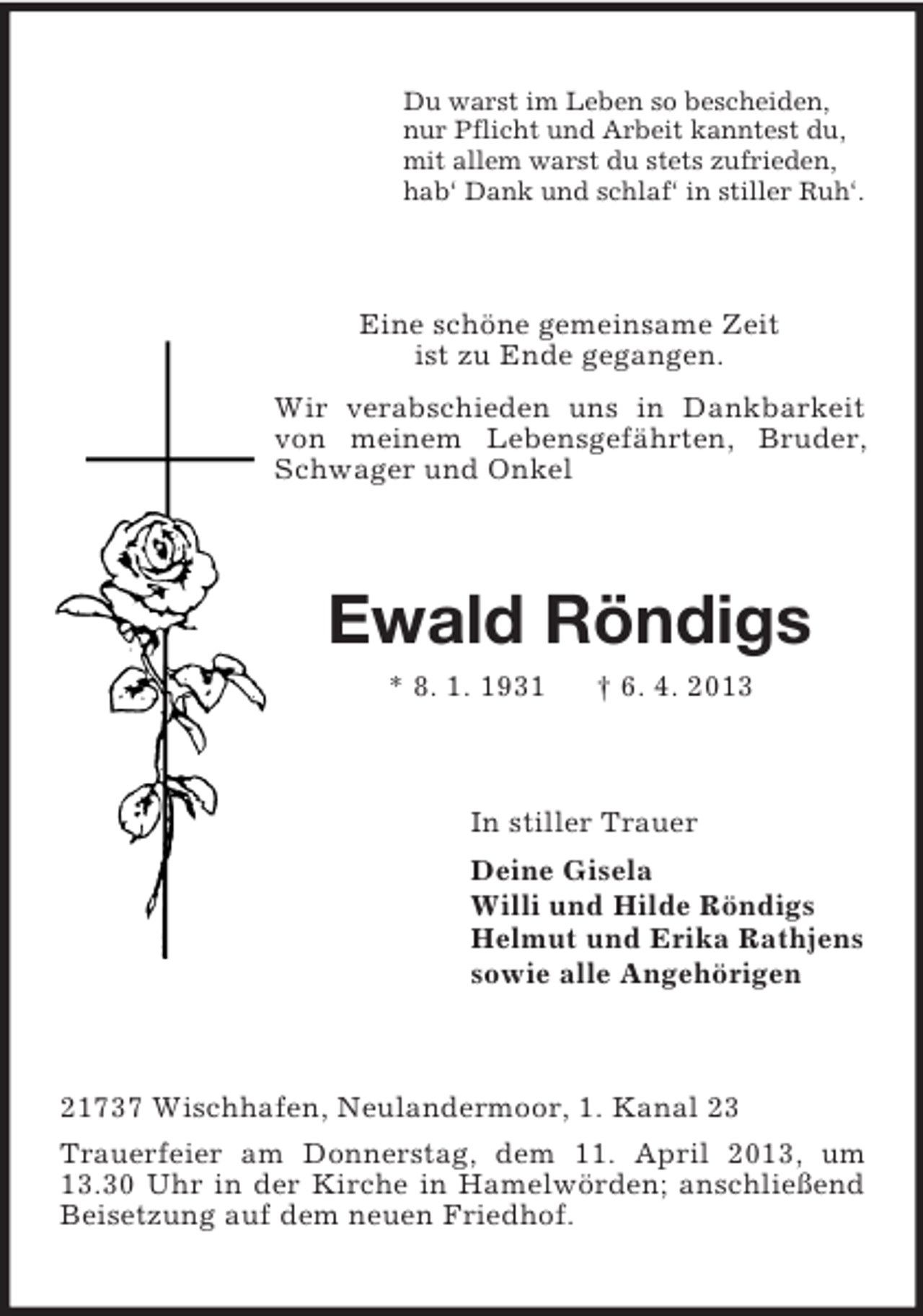 <p>Du warst im Leben so bescheiden,<br />nur Pflicht und Arbeit kanntest du,<br />mit allem warst du stets zufrieden,<br />hab‘ Dank und schlaf‘ in stiller Ruh‘.</p><p>Eine schöne gemeinsame Zeit<br />ist zu Ende gegangen.<br />Wir verabschieden uns in Dankbarkeit<br />von meinem Lebensgefährten, Bruder,<br />Schwager und Onkel</p><p>Ewald Röndigs<br />* 8. 1. 1931</p><p>† 6. 4. 2013</p><p>In stiller Trauer<br />Deine Gisela<br />Willi und Hilde Röndigs<br />Helmut und Erika Rathjens<br />sowie alle Angehörigen</p><p>21737 Wischhafen, Neulandermoor, 1. Kanal 23<br />Trauerfeier am Donnerstag, dem 11. April 2013, um<br />13.30 Uhr in der Kirche in Hamelwörden; anschließend<br />Beisetzung auf dem neuen Friedhof.</p>