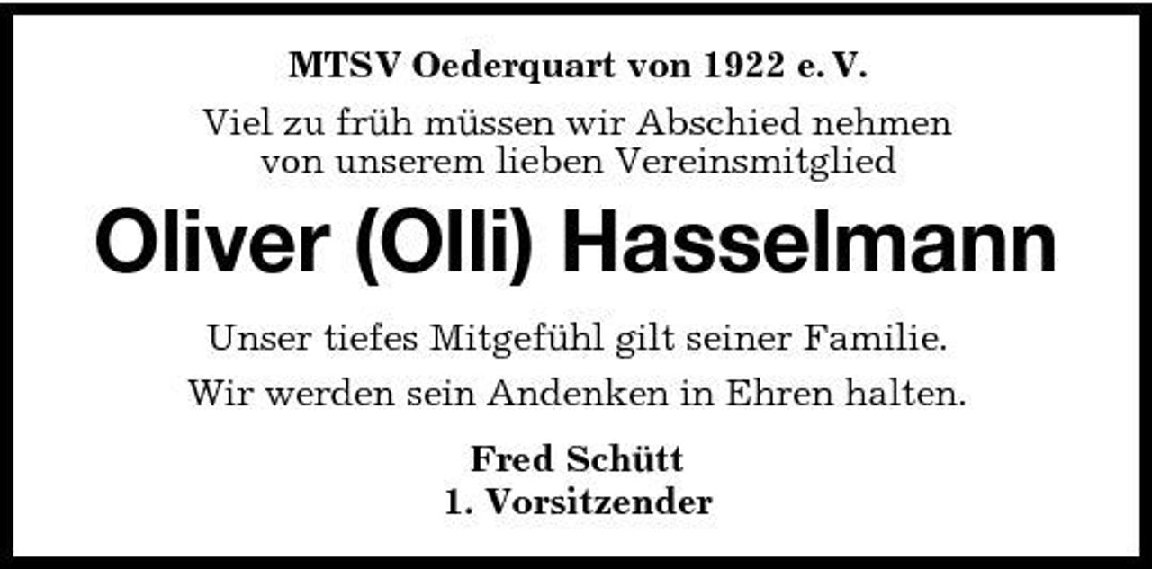 <p>MTSV Oederquart von 1922 e. V. Viel zu früh müssen wir Abschied nehmen von unserem lieben Vereinsmitglied</p>
<p>Oliver (Olli) Hasselmann<br />Unser tiefes Mitgefühl gilt seiner Familie. Wir werden sein Andenken in Ehren halten. Fred Schütt 1. Vorsitzender</p>