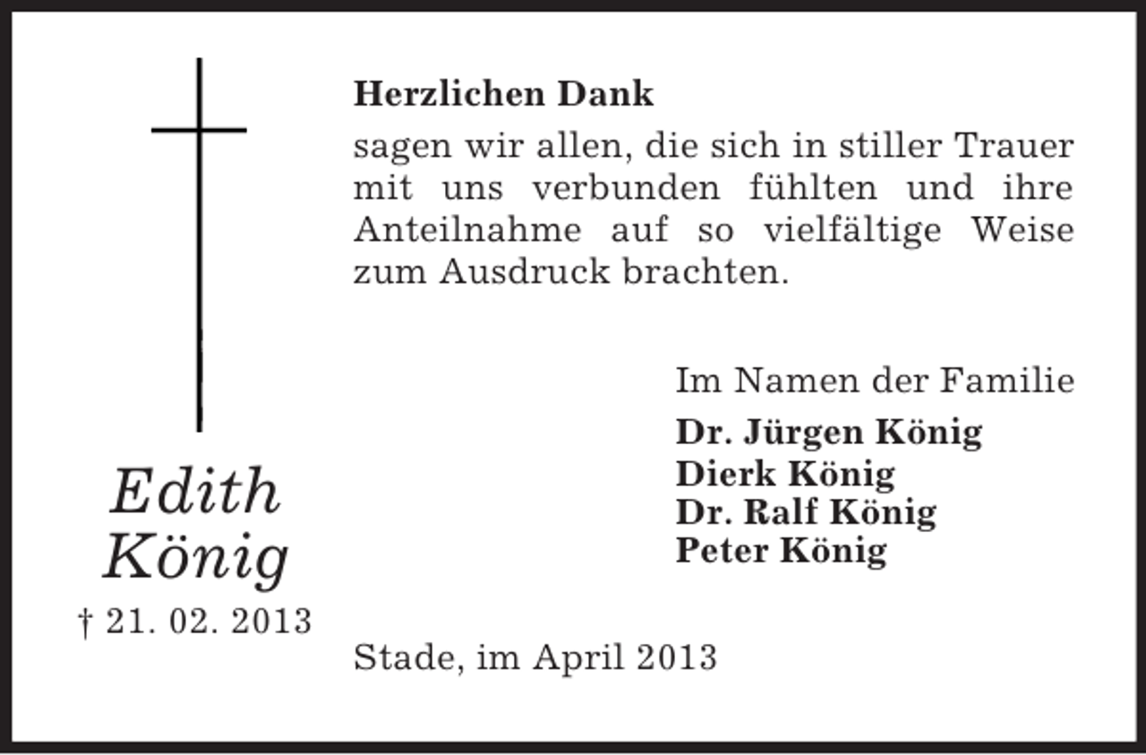 <p>Herzlichen Dank<br />sagen wir allen, die sich in stiller Trauer<br />mit uns verbunden fühlten und ihre<br />Anteilnahme auf so vielfältige Weise<br />zum Ausdruck brachten.</p><p>Edith<br />König</p><p>Im Namen der Familie<br />Dr. Jürgen König<br />Dierk König<br />Dr. Ralf König<br />Peter König</p><p>† 21. 02. 2013<br />Stade, im April 2013</p>