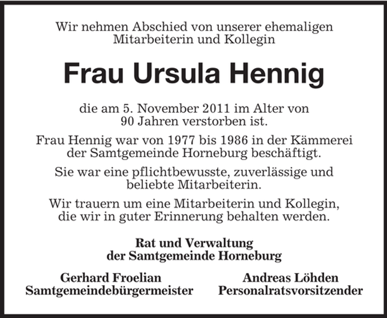 <p>Wir nehmen Abschied von unserer ehemaligen<br />Mitarbeiterin und Kollegin<br />Frau Ursula Hennig<br />die am 5. November 2011 im Alter von<br />90 Jahren verstorben ist.<br />Frau Hennig war von 1977 bis 1986 in der Kämmerei der Samtgemeinde Horneburg beschäftigt.<br />Sie war eine pflichtbewusste, zuverlässige und<br />beliebte Mitarbeiterin.<br />Wir trauern um eine Mitarbeiterin und Kollegin,<br />die wir in guter Erinnerung behalten werden.<br />Rat und Verwaltung<br />der Samtgemeinde Horneburg<br />Gerhard Froelian Andreas Löhden<br />Samtgemeindebürgermeister Personalratsvorsitzender</p>