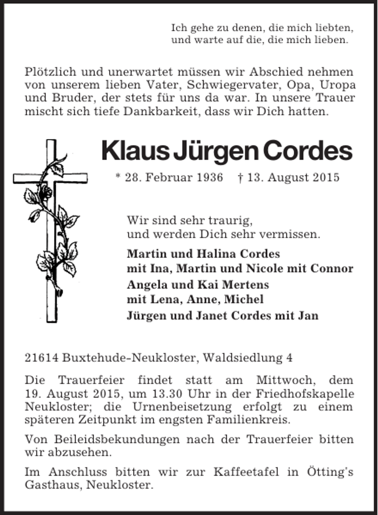 <p>Ich gehe zu denen, die mich liebten,<br />und warte auf die, die mich lieben.<br />Plötzlich und unerwartet müssen wir Abschied nehmen von unserem lieben Vater, Schwiegervater, Opa, Uropa und Bruder, der stets für uns da war. In unsere Trauer mischt sich tiefe Dankbarkeit, dass wir Dich hatten.<br />Klaus Jürgen Cordes<br />* 28. Februar 1936 † 13. August 2015<br />Wir sind sehr traurig,<br />und werden Dich sehr vermissen.<br />Martin und Halina Cordes<br />mit Ina, Martin und Nicole mit Connor<br />Angela und Kai Mertens<br />mit Lena, Anne, Michel<br />Jürgen und Janet Cordes mit Jan<br />21614 Buxtehude-Neukloster, Waldsiedlung 4<br />Die Trauerfeier findet statt am Mittwoch, dem<br />19. August 2015, um 13.30 Uhr in der Friedhofskapelle Neukloster; die Urnenbeisetzung erfolgt zu einem<br />späteren Zeitpunkt im engsten Familienkreis.<br />Von Beileidsbekundungen nach der Trauerfeier bitten wir abzusehen.<br />Im Anschluss bitten wir zur Kaffeetafel in Ötting's Gasthaus, Neukloster.</p>