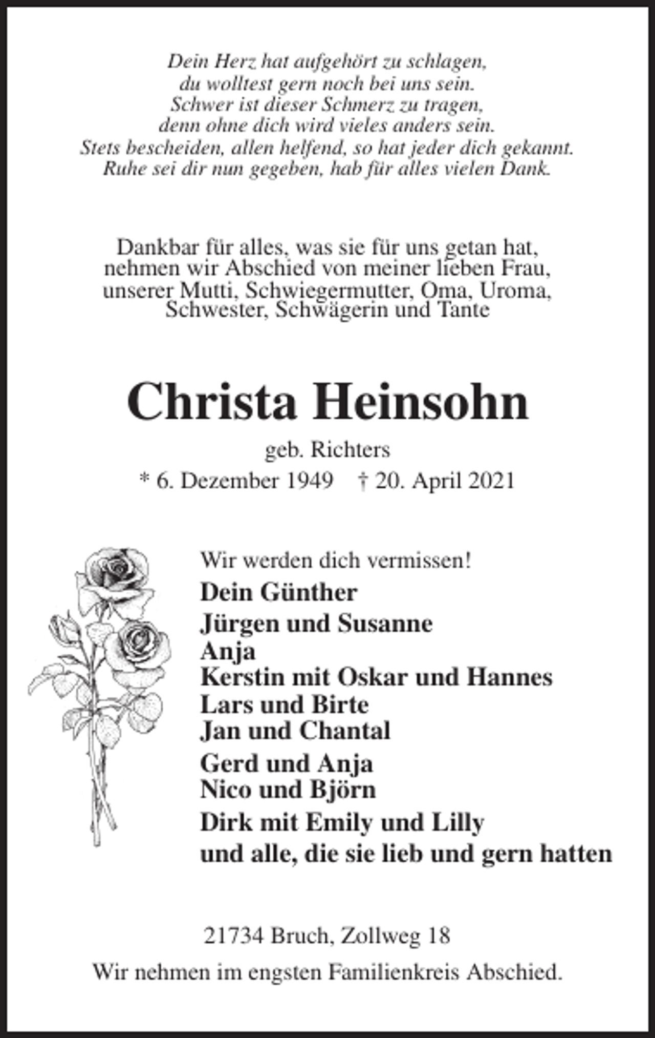 <p>Dein Herz hat aufgehört zu schlagen,<br />du wolltest gern noch bei uns sein.<br />Schwer ist dieser Schmerz zu tragen,<br />denn ohne dich wird vieles anders sein.<br />Stets bescheiden, allen helfend, so hat jeder dich gekannt.<br />Ruhe sei dir nun gegeben, hab für alles vielen Dank.<br />Dankbar für alles, was sie für uns getan hat,<br />nehmen wir Abschied von meiner lieben Frau,<br />unserer Mutti, Schwiegermutter, Oma, Uroma,<br />Schwester, Schwägerin und Tante<br />Christa Heinsohn<br />geb. Richters<br />* 6. Dezember 1949 † 20. April 2021<br />Wir werden dich vermissen!<br />Dein Günther<br />Jürgen und Susanne<br />Anja<br />Kerstin mit Oskar und Hannes<br />Lars und Birte<br />Jan und Chantal<br />Gerd und Anja<br />Nico und Björn<br />Dirk mit Emily und Lilly<br />und alle, die sie lieb und gern hatten<br />21734 Bruch, Zollweg 18<br />Wir nehmen im engsten Familienkreis Abschied.</p>