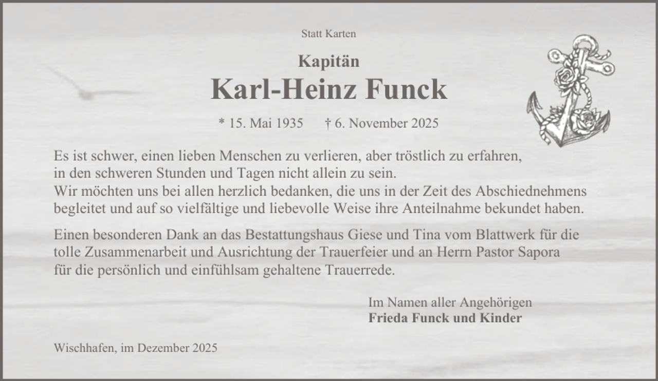 <p>Statt Karten</p><p>Kapitän</p><p>Karl-Heinz Funck<br />* 15. Mai 1935</p><p>† 6. November 2025</p><p>Es ist schwer, einen lieben Menschen zu verlieren, aber tröstlich zu erfahren,<br />in den schweren Stunden und Tagen nicht allein zu sein.<br />Wir möchten uns bei allen herzlich bedanken, die uns in der Zeit des Abschiednehmens<br />begleitet und auf so vielfältige und liebevolle Weise ihre Anteilnahme bekundet haben.<br />Einen besonderen Dank an das Bestattungshaus Giese und Tina vom Blattwerk für die<br />tolle Zusammenarbeit und Ausrichtung der Trauerfeier und an Herrn Pastor Sapora<br />für die persönlich und einfühlsam gehaltene Trauerrede.<br />Im Namen aller Angehörigen<br />Frieda Funck und Kinder<br />Wischhafen, im Dezember 2025</p>