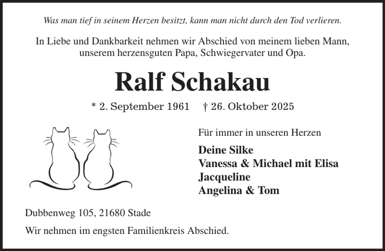 <p>Was man tief in seinem Herzen besitzt, kann man nicht durch den Tod verlieren.<br />In Liebe und Dankbarkeit nehmen wir Abschied von meinem lieben Mann,<br />unserem herzensguten Papa, Schwiegervater und Opa.<br />Ralf Schakau<br />* 2. September 1961 † 26. Oktober 2025<br />Für immer in unseren Herzen<br />Deine Silke<br />Vanessa &amp; Michael mit Elisa<br />Jacqueline<br />Angelina &amp; Tom<br />Dubbenweg 105, 21680 Stade<br />Wir nehmen im engsten Familienkreis Abschied.</p>