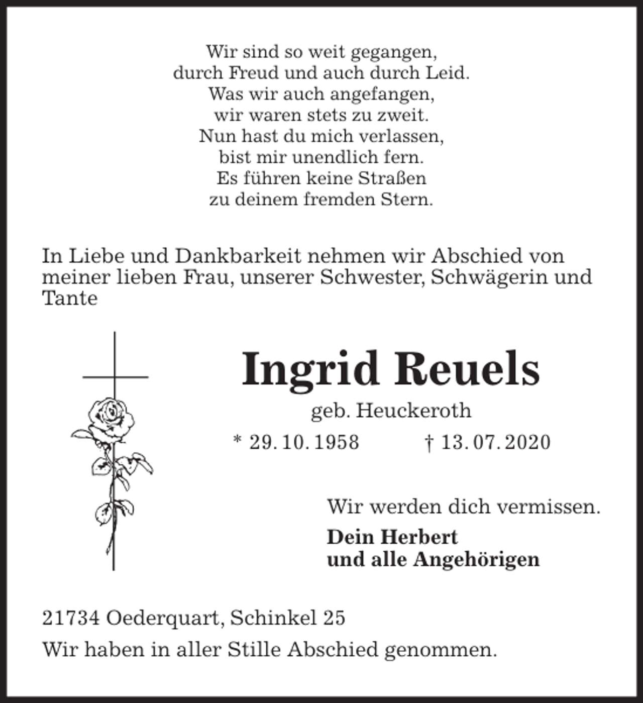 <p>Wir sind so weit gegangen,<br />durch Freud und auch durch Leid.<br />Was wir auch angefangen,<br />wir waren stets zu zweit.<br />Nun hast du mich verlassen,<br />bist mir unendlich fern.<br />Es führen keine Straßen<br />zu deinem fremden Stern.<br />In Liebe und Dankbarkeit nehmen wir Abschied von<br />meiner lieben Frau, unserer Schwester, Schwägerin und<br />Tante<br />Ingrid Reuels<br />geb. Heuckeroth<br />* 29. 10. 1958 † 13. 07. 2020<br />Wir werden dich vermissen.<br />Dein Herbert<br />und alle Angehörigen<br />21734 Oederquart, Schinkel 25<br />Wir haben in aller Stille Abschied genommen.</p>