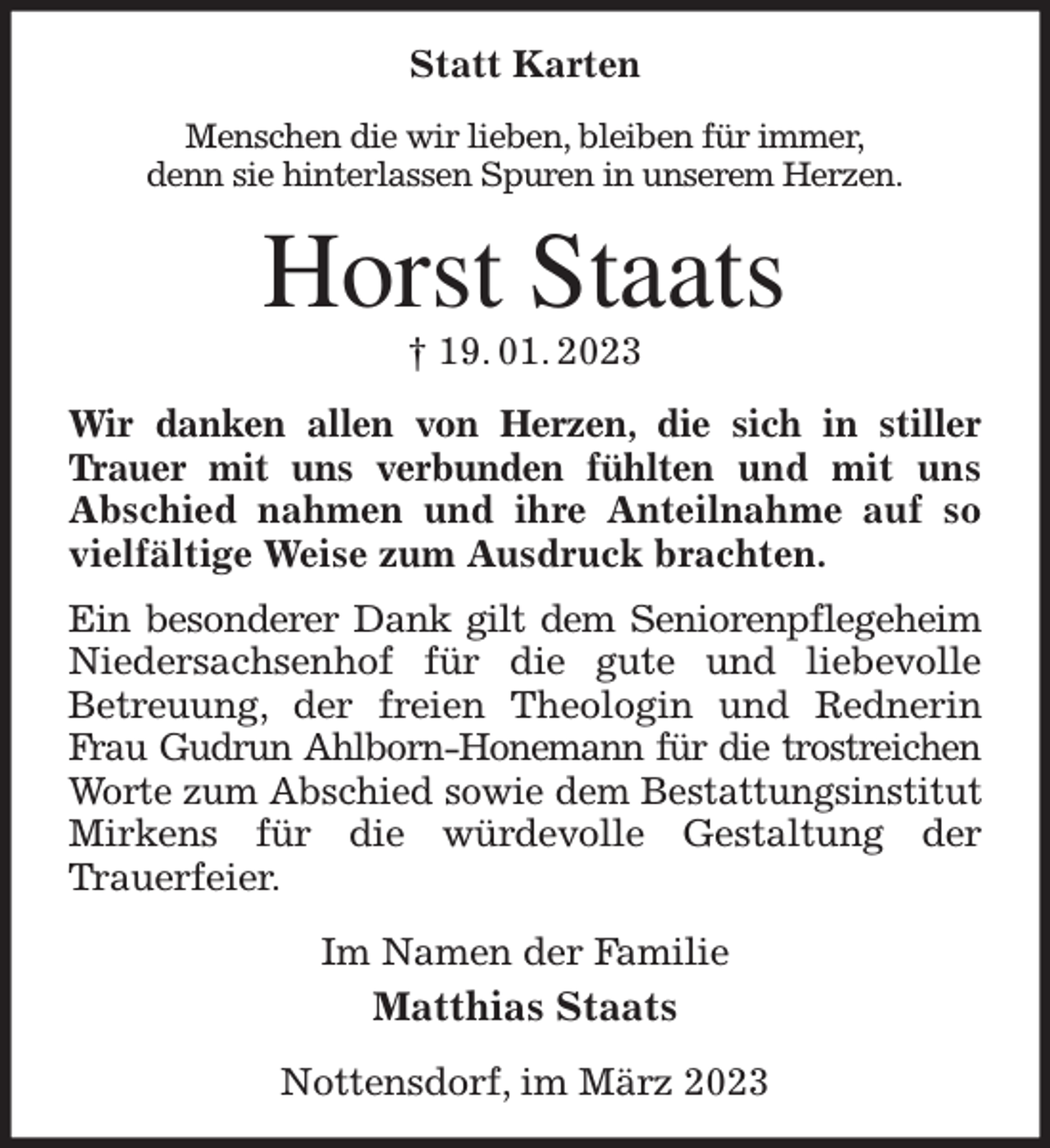 <p>Statt Karten<br />Menschen die wir lieben, bleiben für immer,<br />denn sie hinterlassen Spuren in unserem Herzen.<br />Horst Staats<br />† 19. 01. 2023<br />Wir danken allen von Herzen, die sich in stiller Trauer mit uns verbunden fühlten und mit uns<br />Abschied nahmen und ihre Anteilnahme auf so vielfältige Weise zum Ausdruck brachten.<br />Ein besonderer Dank gilt dem Seniorenpflegeheim<br />Niedersachsenhof für die gute und liebevolle<br />Betreuung, der freien Theologin und Rednerin Frau Gudrun Ahlborn-Honemann für die trostreichen Worte zum Abschied sowie dem Bestattungsinstitut Mirkens für die würdevolle Gestaltung der<br />Trauerfeier.<br />Im Namen der Familie<br />Matthias Staats<br />Nottensdorf, im März 2023</p>